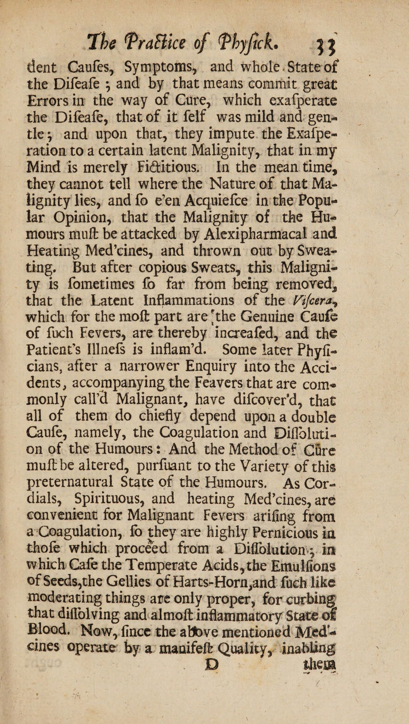 dent Caufes, Symptoms, and whole State of the Difeafe } and by that means commit great Errors in the way of Cure, which exafperate the Difeafe, that of it felf was mild and gen* tie} and upon that, they impute the Exal'pe- ration to a certain latent Malignity, that in my Mind is merely Fi&itious. In the mean time, they cannot tell where the Nature of that Ma¬ lignity lies, and fo e’en Acquiefce in the Popu¬ lar Opinion, that the Malignity of the Hu¬ mours mult be attacked by Alexipharmacal and Heating Med’cines, and thrown out by Swea¬ ting. But after copious Sweats, this Maligni¬ ty is fometimes fo far from being removed, that the Latent Inflammations of the Vtjcera^ which for the molt part are the Genuine Caufe of fuch Fevers, are thereby increafed, and the Patient’s Illnefs is inflam’d. Some later Phyii- cians, after a narrower Enquiry into the Acci¬ dents, accompanying the Feavers that are com¬ monly call’d Malignant, have difcover’d, that all of them do chiefly depend upon a double Caufe, namely, the Coagulation and Diflbluti- on of the Humours: And the Method of Cure mull be altered, purfuant to the Variety of this preternatural State of the Humours. As Cor¬ dials, Spirituous, and heating Med’cines, are convenient for Malignant Fevers arifing from a Coagulation, fo they are highly Pernicious in thole which proceed from a Diffolution} in which Cafe the Temperate Acids,the Emullions of Seeds,the Gellies of Harts-Horn,and fuch like moderating things are only proper, for curbing that dilfolving and almoft inflammatory State of Blood. Now, ijnce the abbve mentioned Med- cines operate by a maaifeft Quality, inahiing D them