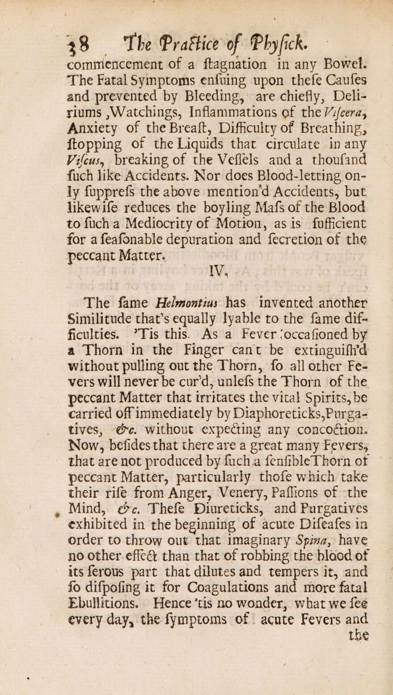 commencement of a ftagnation in any Bowel. The Fatal Symptoms enfuing upon thefe Caufes and prevented by Bleeding, are chiefly, Deli¬ riums,Watchings, Inflammations of the Vijcera^ Anxiety of theBreaft, Difficulty of Breathing, flopping of the Liquids that circulate in any Vtfcus, breaking of the Veffels and a thoufand fuch like Accidents. Nor does Blood-letting on¬ ly fupprefs the above mention’d Accidents, but likewife reduces the boyling Mafsof the Blood to fuch a Mediocrity of Motion, as is fufficient for a feafbnable depuration and fecretion of the peccant Matter. IV, The fame Helmontius has invented another Similitude that’s equally lyable to the fame dif¬ ficulties. 3Tis this. Asa Fever ,'occafioned by a Thorn in the Finger can t be extinguish'd without pulling out the Thorn, fo all other Fe¬ vers will never be cur'd, unlefs the Thorn of the peccant Matter that irritates the vital Spirits, be carried off immediately by Diaphoreticks,Purga¬ tives, &c. without expeding any conco&ion. Now, beiides that there are a great many Fevers, that are not produced by fucha fenlibleThorn of peccant Matter, particularly thofe which take their rife from Anger, Venery, Paflions of the Mind, &c. Thefe Diureticks, and Purgatives exhibited in the beginning of acute Difeafes in order to throw out that imaginary Spna, have no other effed than that of robbing the blood of its ferous part that dilutes and tempers it, and lo difpofing it for Coagulations and more fatal Ebullitions. Hence ’tis no wonder, what we fee every day, the fymptoms of acute Fevers and