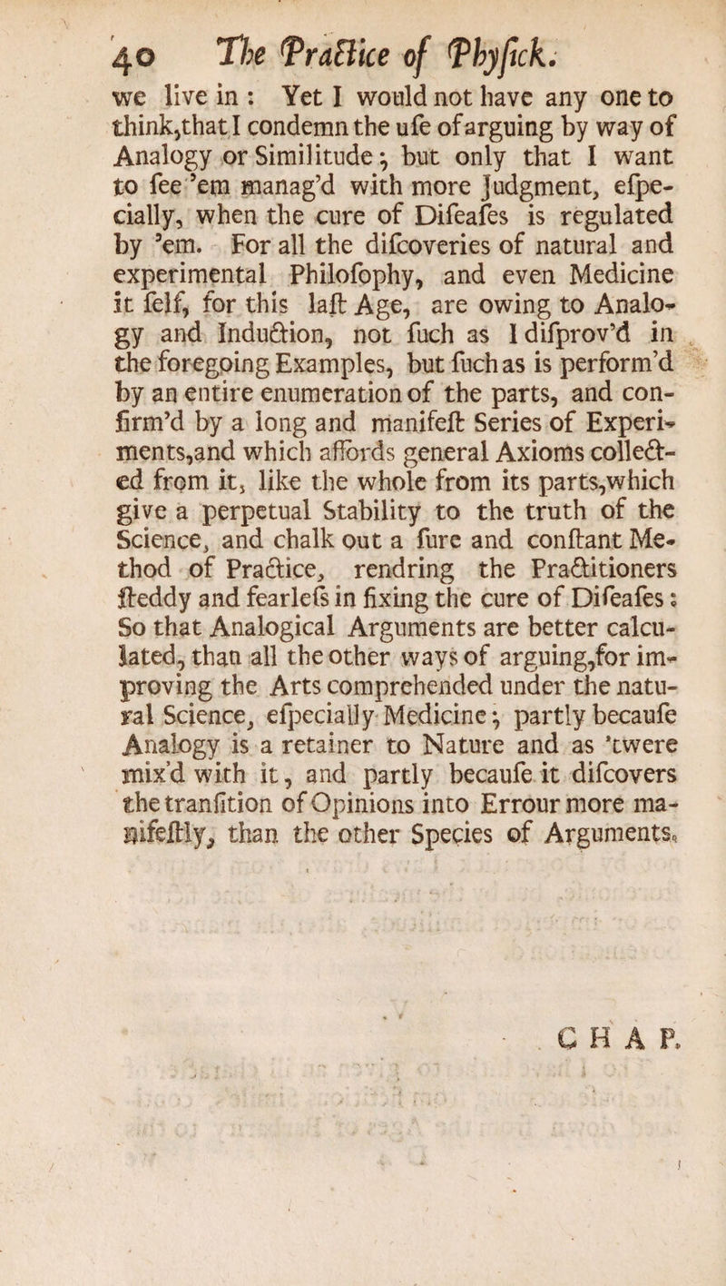 4© T/;e *PraBlce of Pbyfick. we live in : Yet I would not have any one to think,that I condemn the ufe of arguing by way of Analogy or Similitude ^ but only that I want to fee ’em manag’d with more judgment, efpe- cially, when the cure of Difeafes is regulated by ’em. For all the difcoveries of natural and experimental Philofophy, and even Medicine it felf, for this laft Age, are owing to Analo- gy and Indu&ion, not fuch as ldifprov’d in the foregoing Examples, but fuch as is perform’d by an entire enumeration of the parts, and con¬ firm’d by a long and manifeft Series of Expert ments,and which affords general Axioms colled- ed from it5 like the whole from its parts,which give a perpetual Stability to the truth of the Science, and chalk out a fure and conflant Me¬ thod of Practice, rend ring the Pra&itioners fleddy and fearlefs in fixing the cure of Difeafes; So that Analogical Arguments are better calcu¬ lated, than all the other ways of arguing,for im¬ proving the Arts comprehended under the natu¬ ral Science, efpecially Medicine •, partly becaufe Analogy is a retainer to Nature and as ’twere mix’d with it, and partly becaufe it difcovers the tranfition of Opinions into Errour more ma- sifeftly, than the other Species of Arguments, CHAP,