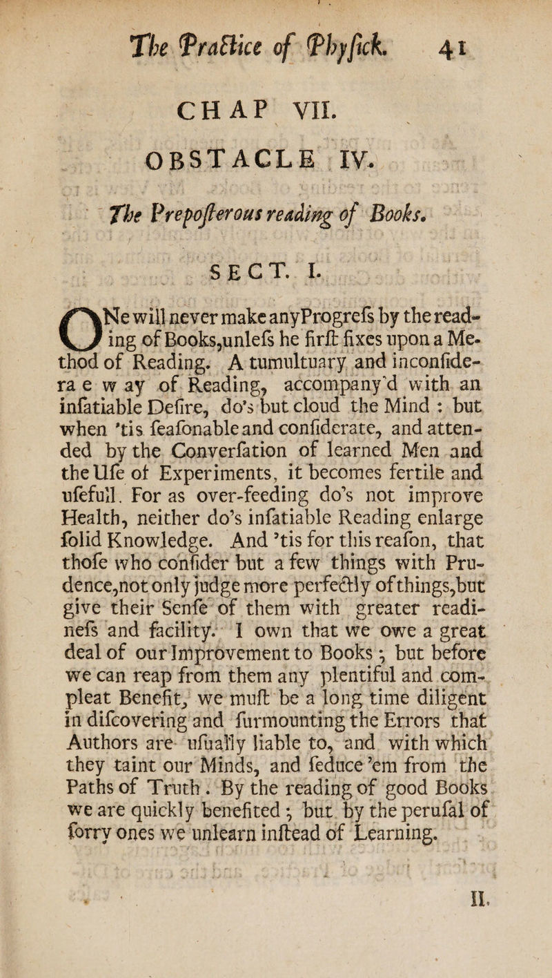 CHAP VII. OBSTACLE IV, The Prepoflerous reading of Books. SECT. I. ONe will never make anyProgrefs by the read¬ ing of Books,unlefs he firft fixes upon a Me¬ thod of Reading. A tumultuary and inconfide- ra e w ay of Reading, accompany “d with an infatiable Defire, do’s but cloud the Mind : but when *tis feafonable and confiderate, and atten¬ ded by the Converfation of learned Men and the life of Experiments, it becomes fertile and ufefull. Foras over-feeding do’s not improve Health, neither do’s infatiable Reading enlarge folid Knowledge. And 5tis for this reafon, that thofe who confider but a few things with Pru¬ dence,not only judge more perfe&ly of things,but give their Senfe of them with greater readi- nefs and facility. 1 own that we owe a great deal of our Improvement to Books *, but before we can reap from them any plentiful and com¬ pleat Benefitj we rnufl be a long time diligent in difcovering and furmounting the Errors that Authors are ufually liable to, and with which they taint our Minds, and feduce ’em from the Paths of Truth . By the reading of good Books we are quickly benefited *, but by theperufal of forry ones we unlearn inftead of Learning.