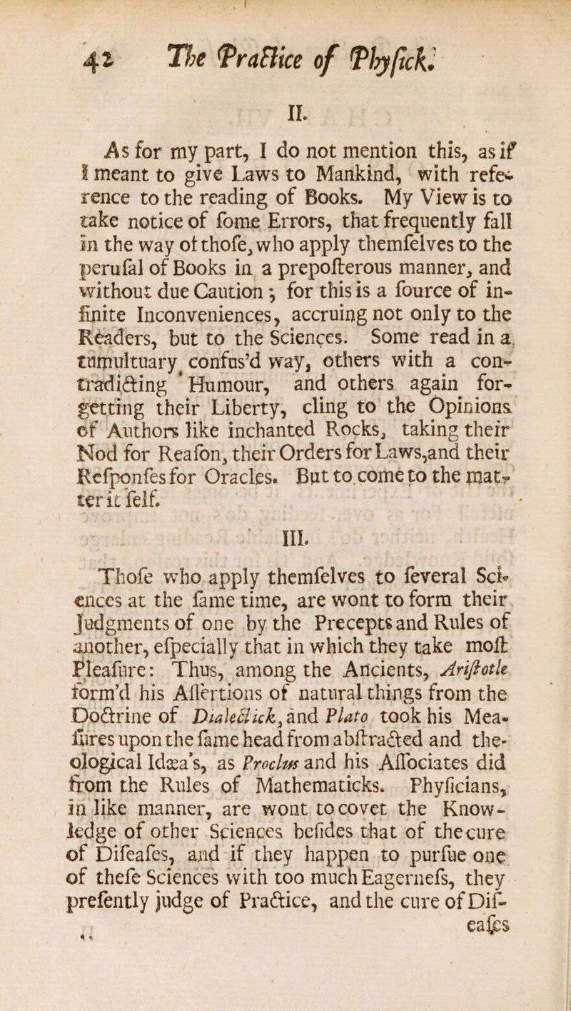 I 4* The PraBice of Tly/tcfC n. As for my part, I do not mention this, as if I meant to give Laws to Mankind, with refei rence to the reading of Books. My View is to take notice of fome Errors, that frequently fall in the way ol thofe, who apply themfelves to the perufal of Books in a prepolterous manner, and without due Caution *, for this is a fource of in¬ finite Inconveniences, accruing not only to the Readers, but to the Sciences. Some read in a tumultuary # confus’d way, others with a con- tradiding * Humour, and others again for¬ getting their Liberty, cling to the Opinions of Authors like inchanted Rocks, taking their Nod for Reafon, their Orders for Laws,and their Refponfes for Oracles. But to come to the mat^ terit felf. ' III. Thofe who apply themfelves to feveral ScL cnees at the fame time, are wont to form their judgments of one by the Precepts and Rules of another, efpecially that in which they take moll Pleafure: Thus, among the Ancients, Ariftoth form’d his Aflertions of natural things from the Dodrine of Dialeftick, and Plato took his Mea- lures upon the fame head from abliraded and the¬ ological Idea’s, as Proclm and his Alfociates did from the Rules of Mathematicks. Phyficians, in like manner, are wont to covet the Know¬ ledge of other Sciences belides that of the cure of Difeafes, and if they happen to purfue one of thefe Sciences with too much Eagernefs, they prefently judge of Pradice, and the cure of Dif- eafes