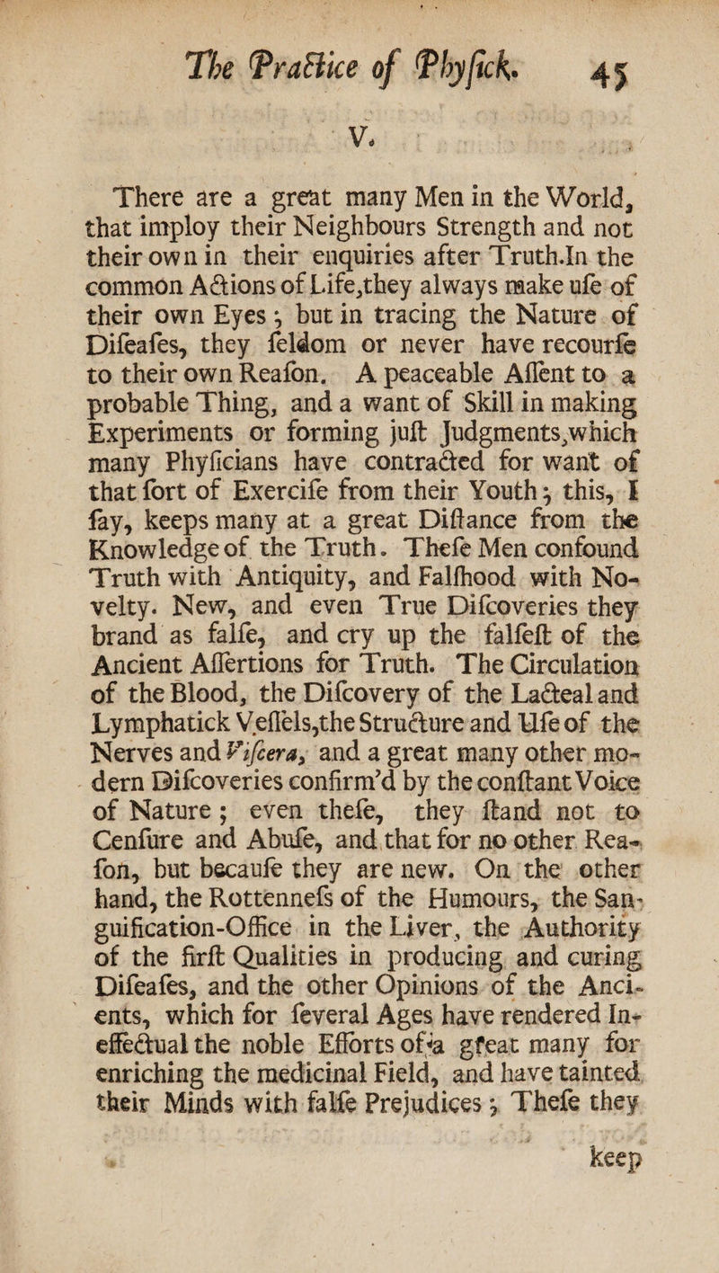 V. There are a great many Men in the World, that imploy their Neighbours Strength and not their own in their enquiries after Truth.In the common Adions of Life,they always make ule of their own Eyes ^ but in tracing the Nature of Difeafes, they feldom or never have recourfb to their own Reafon. A peaceable Aflent to a probable Thing, and a want of Skill in making Experiments or forming juft Judgments,which many Phylicians have contraded for want of that fort of Exercife from their Youth} this, I fay, keeps many at a great Diftance from the Knowledge of the Truth. Thefe Men confound Truth with Antiquity, and Fallhood with No¬ velty. New, and even True Difcoveries they brand as falfe, and cry up the falfeft of the Ancient Affertions for Truth. The Circulation of the Blood, the Difcovery of the Ladeal and Lymphatick Veffels,the Strudure and Ufe of the Nerves and V'i[cera> and a great many other mo¬ dern Difcoveries confirm’d by the conftant Voice of Nature ; even thefe, they ftand not to Cenfure and Abufe, and that for no other Rea¬ fon, but becaufe they are new. On the other hand, the Rottennefs of the Humours, the Sam guification-Office in the Liver, the Authority of the firft Qualities in producing and curing Difeafes, and the other Opinions of the Anci¬ ents, which for feveral Ages have rendered In- effedual the noble Efforts oHa gfeat many for enriching the medicinal Field, and have tainted their Minds with falfe Prejudices j Thefe they keep