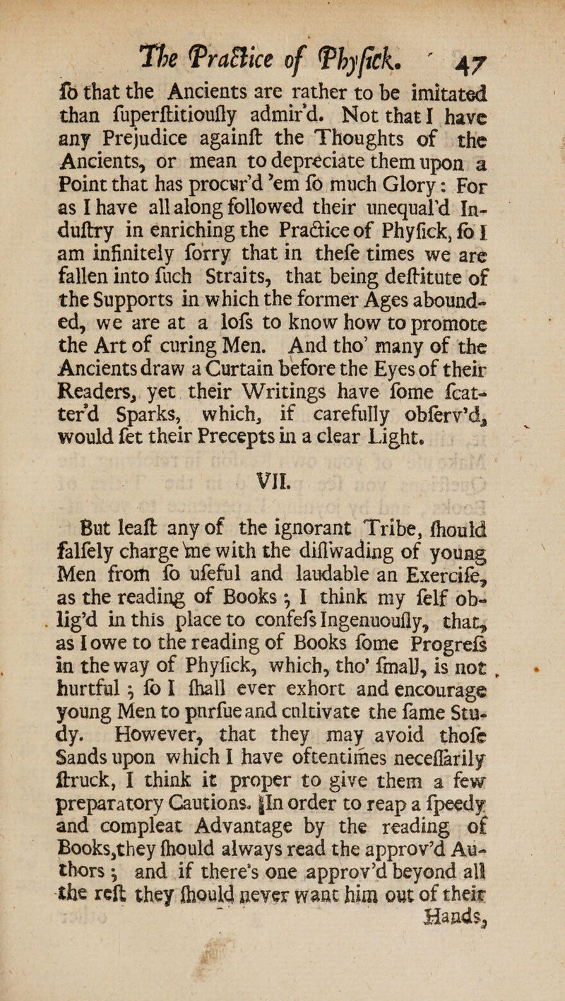 fo that the Ancients are rather to be imitated than fuperftitioufly admir d. Not that I have any Prejudice againft the Thoughts of the Ancients, or mean to depreciate them upon a Point that has procur’d ’em fo much Glory: For as I have all along followed their unequaPd In- duftry in enriching the Pra&ice of Phyfick, fb I am infinitely forry that in thefe times we are fallen into fuch Straits, that being deftitute of the Supports in which the former Ages abound¬ ed, we are at a lofs to know how to promote the Art of curing Men. And tho’ many of the Ancients draw a Curtain before the Eyes of their Readers, yet their Writings have fome feat- terd Sparks, which, if carefully obferv’d, would fet their Precepts in a clear Light® VII. But leaft any of the ignorant Tribe, fliould falfely charge'me with the diflwading of young Men from (o ufeful and laudable an Exercife, as the reading of Books } I think my felf ob¬ lig’d in this placeto confefs Ingenuoufly, that* as I owe to the reading of Books fome Progrefs in the way of Phyfick, which, tho’ final], is not „ hurtful ^ fo I fhall ever exhort and encourage young Men to pnrfueand cultivate the fame Stu¬ dy. However, that they may avoid thofe Sands upon which I have oftentimes neceflarily ftruck, I think it proper to give them a few preparatory Cautions. §In order to reap a fpeedy and compleat Advantage by the reading of Books,they fhould always read the approv’d Au¬ thors ^ and if there’s one approv’d beyond all the reft they fliould never want him out of their Hands,