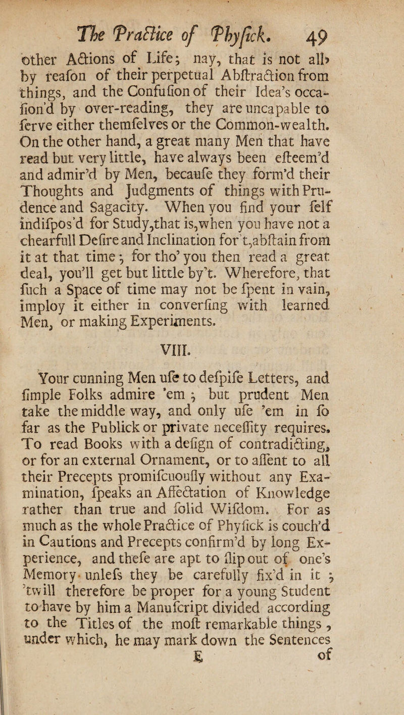 other Actions of Life; nay, that is not all» by reafon of their perpetual Abftra&ion from things, and the Confufion of their Idea’s occa- fiond by over-reading, they areuncapable to ferve either themfelves or the Common-wealth. On the other hand, a great many Men that have read but very little, have always been efteem’d and admir’d by Men, becaufe they form’d their Thoughts and Judgments of things with Pru¬ dence and Sagacity. When you find your felf indifpos’d for Study,that is,when you have not a chearfull Defire and Inclination fort,abftain from it at that time ^ for tho’ you then read a great deal, you’ll get but little by’t. Wherefore, that fuch a Space of time may not be fpent in vain, imploy it either in converfing with learned Men, or making Experiments. VIII. Your cunning Men ufe to defpife Letters, and flmple Folks admire ’em ^ but prudent Men take the middle way, and only ufe ’em in fo far as the Publick or private necelfity requires. To read Books with adefign of contradi&ing, or for an external Ornament, or to aflent to all their Precepts promifcuoufly without any Exa¬ mination, fpeaks an Affectation of Knowledge rather than true and folid Wifdom. For as much as the whole Practice of Phyiick is couch’d in Cautions and Precepts confirm’d by long Ex¬ perience, and thefe are apt to fiip out of one’s Memory unlefs they be carefully fix’d in it ^ tw ill therefore be proper for a young Student to have by him a Manufcript divided according to the Titles of the molt remarkable things , under which, he may mark down the Sentences £ of