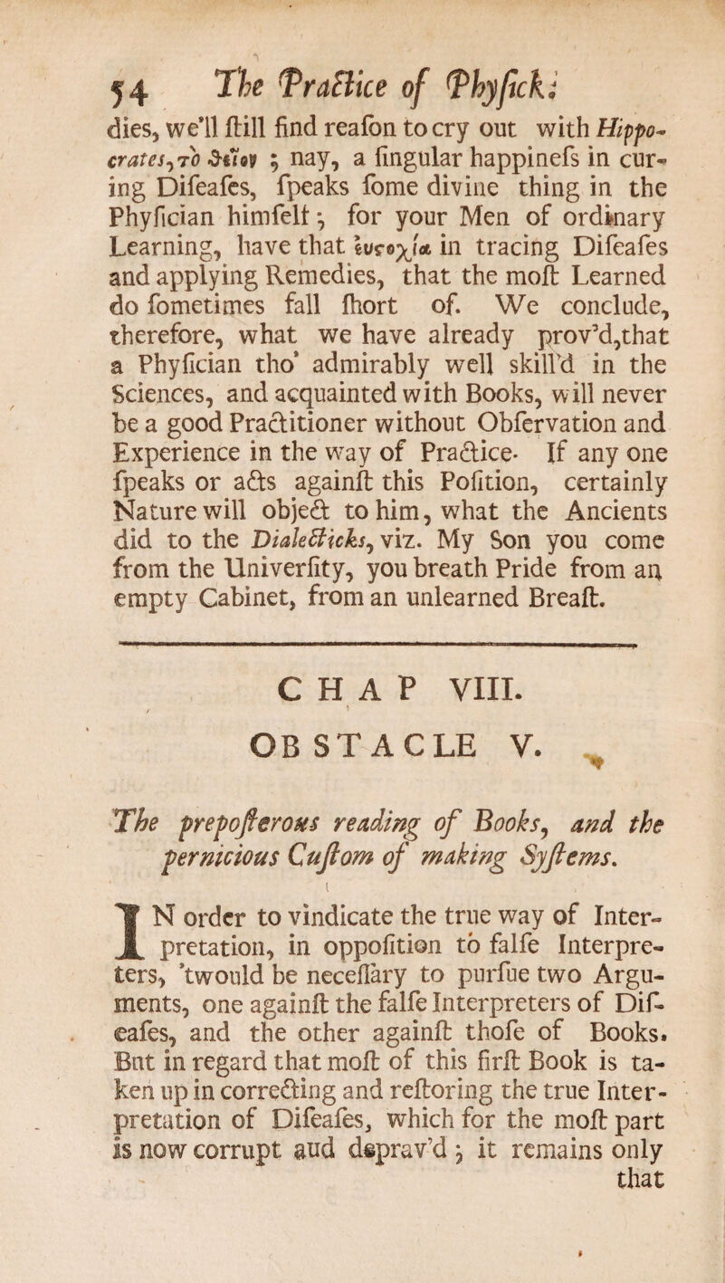 dies, we’ll ftill find realon to cry out with Hippo- crates,70 duo? 5 nay, a lingular happinefs in cur- ing Difeafes, fpeaks fome divine thing in the Phyfician himfelf *, for your Men of ordinary Learning, have that Ivrofia. in tracing Difeafes and applying Remedies, that the moft Learned do fometimes fall fhort of. We conclude, therefore, what we have already prov’d,that a Phyfician tho* admirably well skilPd in the Sciences, and acquainted with Books, will never be a good Practitioner without Obfervation and Experience in the way of Pradice- If any one fpeaks or ads againft this Pofition, certainly Nature will objed to him, what the Ancients did to the Dialefficks, viz. My Son you come from the Univerfity, you breath Pride from an empty Cabinet, from an unlearned Breaft. CHAP VIII. OBSTACLE V. The prepofterous reading of Books, and the pernicious Cujlom of making Syfiems. i IN order to vindicate the true way of Inter¬ pretation, in oppofition to falfe Interpre¬ ters, ’twould be neceflary to purfue two Argu¬ ments, one againft the falfe Interpreters of Dif¬ eafes, and the other againft thofe of Books. But in regard that moft of this firft Book is ta¬ ken up in correding and reftoring the true Inter¬ pretation of Difeafes, which for the moft part is now corrupt gud deprav’d \ it remains only that