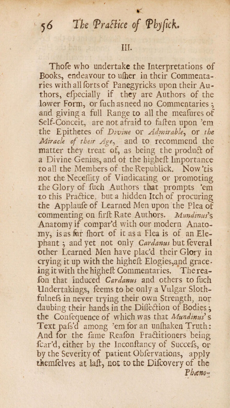 ill. Thofe who undertake the Interpretations of Books, endeavour to ufher in their Commenta¬ ries with all forts of Panegyricks upon their Au¬ thors, efpecially if they are Authors of the lower Form, or fuchasneed no Commentaries and giving a full Range to all the meafures of Self-Conceit, are not afraid to fallen upon ’em the Epithetes of Divine or Admirable, or the Miracle of their Age, and to recommend the matter they treat of, as being the product of a Divine Genius, and ot the higheft Importance to all the Members of the Republick, Now ’tis not the Neceffity of Vindicating or promoting the Glory of fuch Authors that prompts ’em to this Pradice, but a hidden Itch of procuring the Applaufe of Learned Men upon the Plea of commenting on firft Rate Authors. Mundims*s Anatomy if compar’d with our modern Anato¬ my, isasfer Ihort of it as a Flea is of an Ele¬ phant ; and yet not only Cardanus but feverai other Learned Men have plac’d their Glory in crying it up with the higheft Elogies,and grace- ing it with the higheft Commentaries. The rea- fon that induced Cardanus and others to fuch Undertakings, feems to be only a Vulgar Sloth- fulnefs in never trying their own Strength, nor daubing their hands in the Difledion of Bodies \ the Confequence of which was that Mundinus s Text pafs’d among ’em for an unfhaken Truth: And for the fame Reafon Fraditioners being fear’d, either by the Inconftancy of Succefs, or by the Severity of patient Gbfervations, apply themfelves at laft, not to the Difcovery of the Thano*