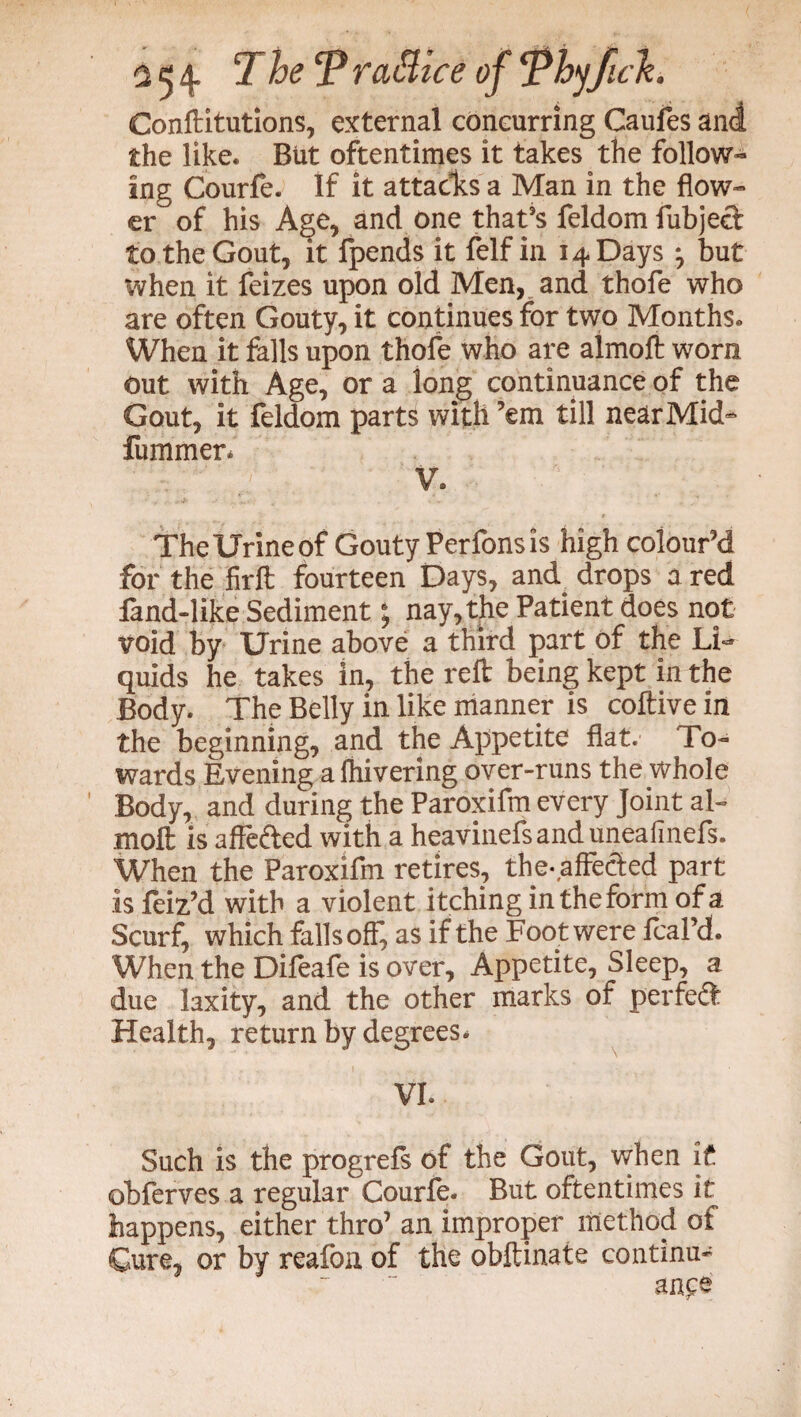 Conftitutions, external concurring Caufes and the like. But oftentimes it takes the follow¬ ing Courfe. If it attacks a Man in the flow¬ er of his Age, and one that’s feldom fubjed to the Gout, it fpends it felf in 14 Days ^ but when it feizes upon old Men, and thofe who are often Gouty, it continues for two Months. When it falls upon thole who are almoft worn out with Age, or a long continuance of the Gout, it feldom parts with ’em till near Mid- fummer* V. TheUrineof Gouty Perfonsis high colour’d for the firft fourteen Days, and drops a red fand-like Sediment; nay, the Patient does not Void by Urine above a third part of the Li** quids he takes in, the reft being kept in the Body. The Belly in like manner is coftive in the beginning, and the Appetite flat. To¬ wards Evening a fhivering over-runs the whole Body, and during the Paroxifm every Joint al¬ moft is affe&ed with a heaviness and uneafinefs. When the Paroxifm retires, the-affected part is feiz’d with a violent itching in the form of a Scurf, which falls off, as if the Foot were fcal’d. When the Difeafe is over. Appetite, Sleep, a due laxity, and the other marks of perfeft Health, return by degrees* VL Such is the progrefs of the Gout, when if obferves a regular Courfe. But oftentimes it happens, either thro’ an improper method of Cure, or by reafon of the obftinate continu¬ ance