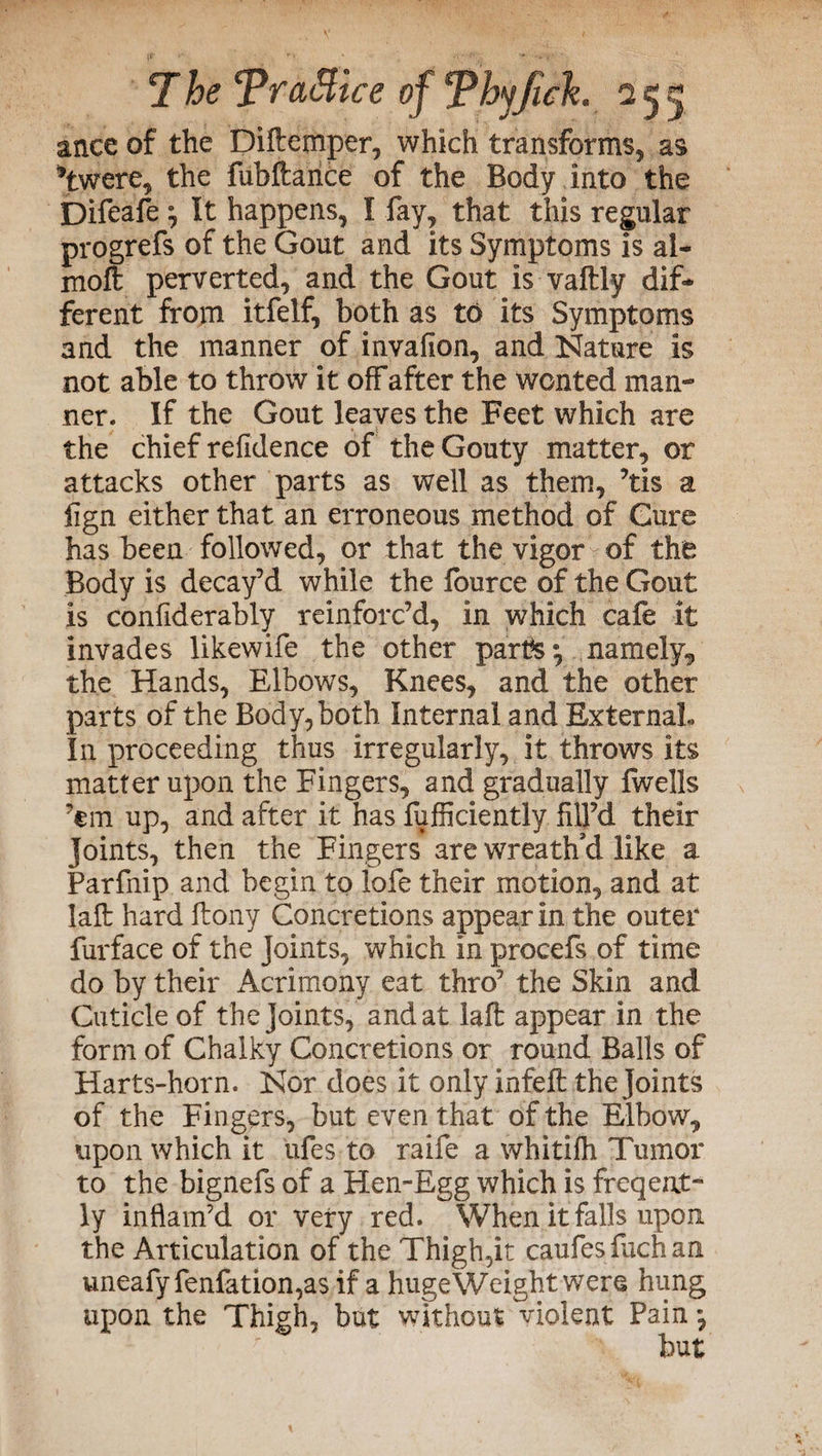 ance of the Diftemper, which transforms, as *twere, the fubftarice of the Body into the Difeafe ; It happens, I fay, that this regular progrefs of the Gout and its Symptoms is al« moft perverted, and the Gout is vaftly dif¬ ferent from itfelf, both as to its Symptoms and the manner of invafion, and Nature Is not able to throw it off after the wonted man¬ ner. If the Gout leaves the Feet which are the chief refidence of the Gouty matter, or attacks other parts as well as them, ’tis a fign either that an erroneous method of Cure has been followed, or that the vigor of the Body is decay’d while the lource of the Gout is considerably reinforc’d, in which cafe it invades likewife the other parts • namely, the Hands, Elbows, Knees, and the other parts of the Body, both Internal and External, In proceeding thus irregularly, it throws its matter upon the Fingers, and gradually Iwells ’em up, and after it has fufficiently fill’d their Joints, then the Fingers are wreath'd like a Parfnip and begin to lofe their motion, and at lalt hard ftony Concretions appear in the outer furface of the Joints, which In procefs of time do by their Acrimony eat thro’ the Skin and Cuticle of the Joints, and at lafl appear in the form of Chalky Concretions or round Balls of Harts-horn. Nor does it only infefl the Joints of the Fingers, but even that of the Elbow, upon which it ufes to raife a whitifh Tumor to the bignefs of a Hen-Egg which is freqent- ly inflam’d or very red. When it falls upon the Articulation of the Thigh,it caufesfachan uneafyfenfation,as if a huge Weight were hung upon the Thigh, but without violent Pain *,