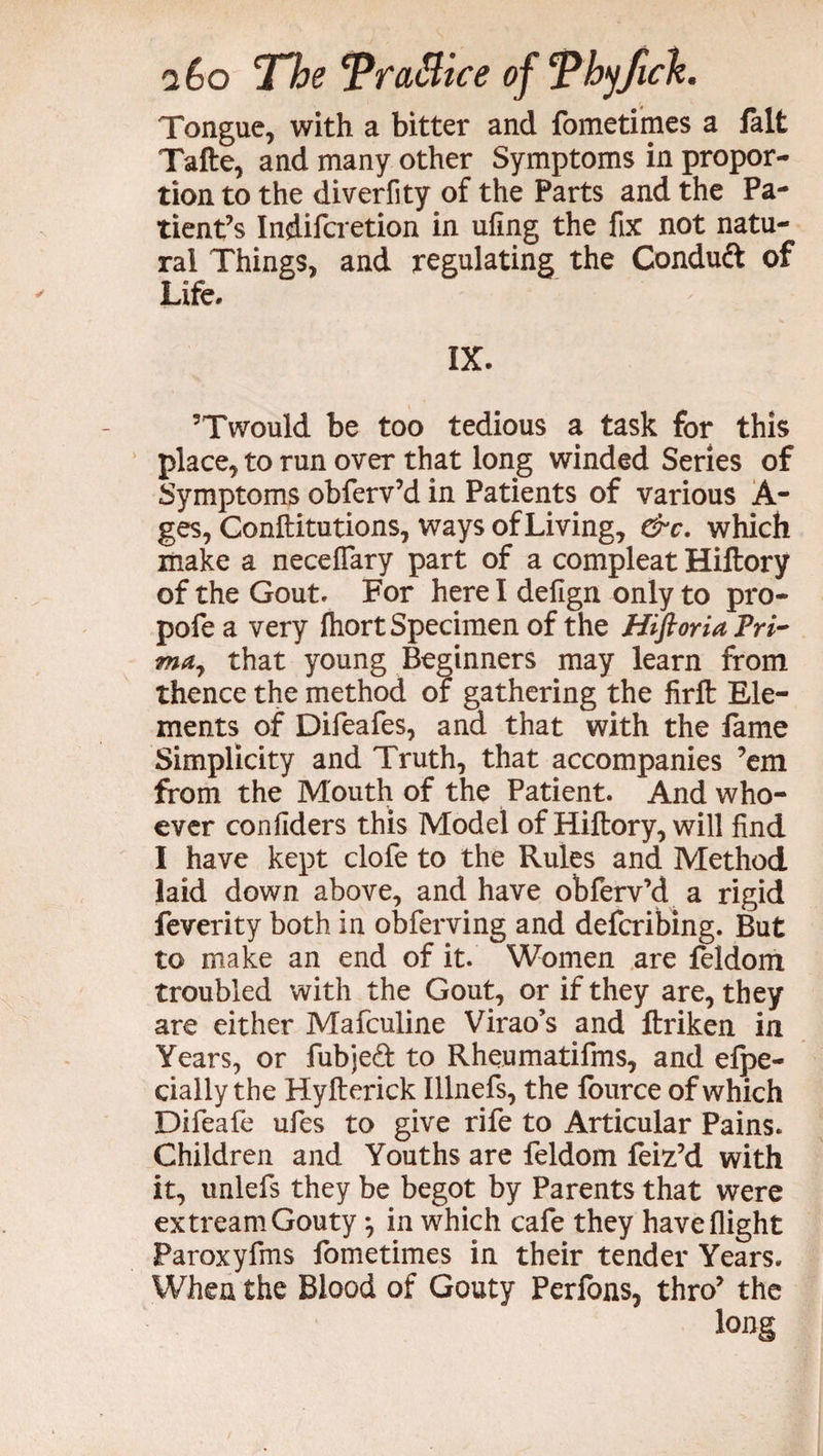 Tongue, with a bitter and fometimes a fait Tafte, and many other Symptoms in propor¬ tion to the diverfity of the Parts and the Pa¬ tient’s Indifcretion in ufing the fix not natu¬ ral Things, and regulating the Condud of Life. IX. 5Twould be too tedious a task for this place, to run over that long winded Series of Symptoms obferv’d in Patients of various A- ges, Conftitutions, ways of Living, &c. which make a neceflary part of a compleat Hiftory of the Gout. For here I defign only to pro- pofe a very fhort Specimen of the Hifioria Pri¬ ma, that young Beginners may learn from thence the method or gathering the firft Ele¬ ments of Difeafes, and that with the fame Simplicity and Truth, that accompanies ’em from the Mouth of the Patient. And who¬ ever confiders this Model of Hiftory, will find I have kept clofe to the Rules and Method laid down above, and have obferv’d a rigid feverity both in obferving and defcribing. But to make an end of it. Women are feldom troubled with the Gout, or if they are, they are either Mafculine Virao’s and ftriken in Years, or fubjed to Rheumatifms, and efpe- cially the Hyfterick Illnefs, the fource of which Difeafe ufies to give rife to Articular Pains. Children and Youths are feldom feiz’d with it, unlefs they be begot by Parents that were extream Gouty, in which cafe they have flight Paroxyfms fometimes in their tender Years. When the Blood of Gouty Perfons, thro’ the long