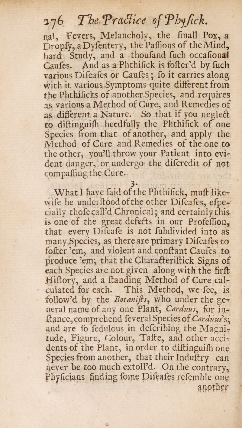 nal, Fevers, Melancholy, the fmall Pox, a Dropfy, a Dyfentery, the Palfions of theMind, hard Study, and a thoufand fuch occafional Caufes. And as a Phthifick is fofter’d by fuch various Difeafes or Caufes ; fo it carries along with it various Symptoms quite different from the Phthificks of another Species, and requires as various a Method of Cure, and Remedies of as different a Nature. So that if you negled to diftinguifh heedfully the Phthifick of one Species from that of another, and apply the Method of Cure and Remedies of the one to the other, you’ll throw your Patient into evi¬ dent danger, or undergo the difcredit of not compafiingthe Cure. 3- What I have faid of the Phthifick, mull like- wife be underflood of the other Difeafes, efpe- daily thofe call’d Chronical; and certainly this is one of the great defects in our Profeffion, that every Difeafe is not fubdivided into as many Species, as there are primary Difeafes to folter ’em, and violent and conflant Caufes to produce ’em; that the Charafteriftick Signs of each Species are not given along with the firft Hiflory, and a Handing Method of Cure cal¬ culated for each. This Method, we fee, is follow’d by the Botanifts, who under the ge¬ neral name of any one Plant, Carduus, for in- fiance, comprehend feveral Species of Carduus*s; and are fo fedulous in defcribing the Magni¬ tude, Figure, Colour, Tafle, and other acci¬ dents of the Plant, in order to diftinguifh one Spedes from another, that their Induftry can never be too much extoll’d. On the contrary, fhyfidans finding feme Difeafes refemble one «mpthfr