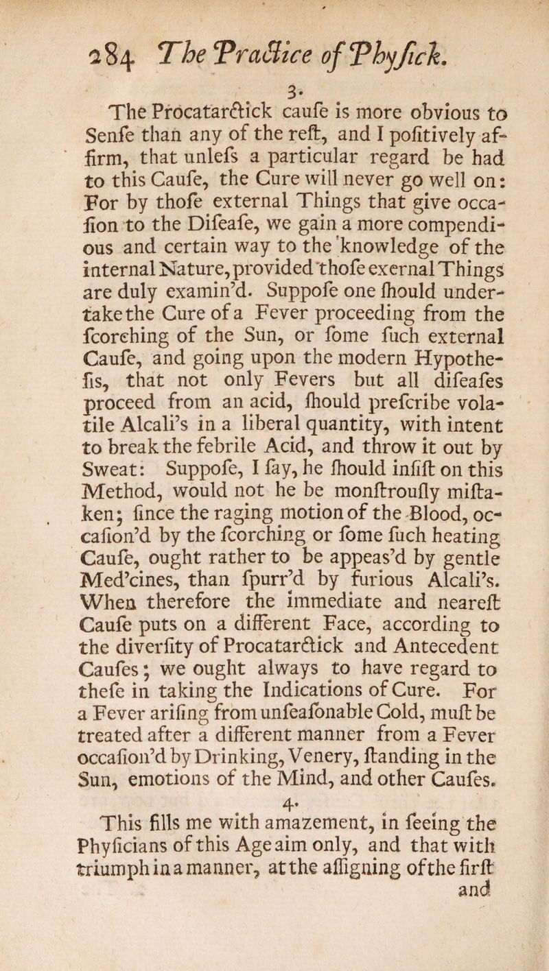 3' The Procatar&ick caufe is more obvious to Senfe than any of the reft, and I pofitively af¬ firm, that unlefs a particular regard be had to this Caufe, the Cure will never go well on: For by thofe external Things that give occa- fion to the Difeafe, we gain a more compendi¬ ous and certain way to the 'knowledge of the internal Nature, provided thofe exernal Things are duly examin’d. Suppofe one Ihould under¬ take the Cure of a Fever proceeding from the fcorehing of the Sun, or fome fuch external Caufe, and going upon the modern Hypothe- fis, that not only Fevers but all difeafes proceed from an acid, fhould prefcribe vola¬ tile Alcali’s in a liberal quantity, with intent to break the febrile Acid, and throw it out by Sweat: Suppofe, I fay, he Ihould infill on this Method, would not he be monftroufly mifta- ken; fince the raging motion of the Blood, oc- cafion’d by the fcorehing or fome fuch heating Caufe, ought rather to be appeas’d by gentle Med’cines, than fpurr’d by furious Alcali’s. When therefore the immediate and neareft Caufe puts on a different Face, according to the diverfity of Procatarftick and Antecedent Caufes; we ought always to have regard to thefe in taking the Indications of Cure. For a Fever ariling from unfeafonable Cold, muftbe treated after a different manner from a Fever occafion’d by Drinking, Venery, ftanding in the Sun, emotions of the Mind, and other Caufes. 4* This fills me with amazement, in feeing the Phyficians of this Age aim only, and that with triumph in a manner, at the affigning ofthefirft and