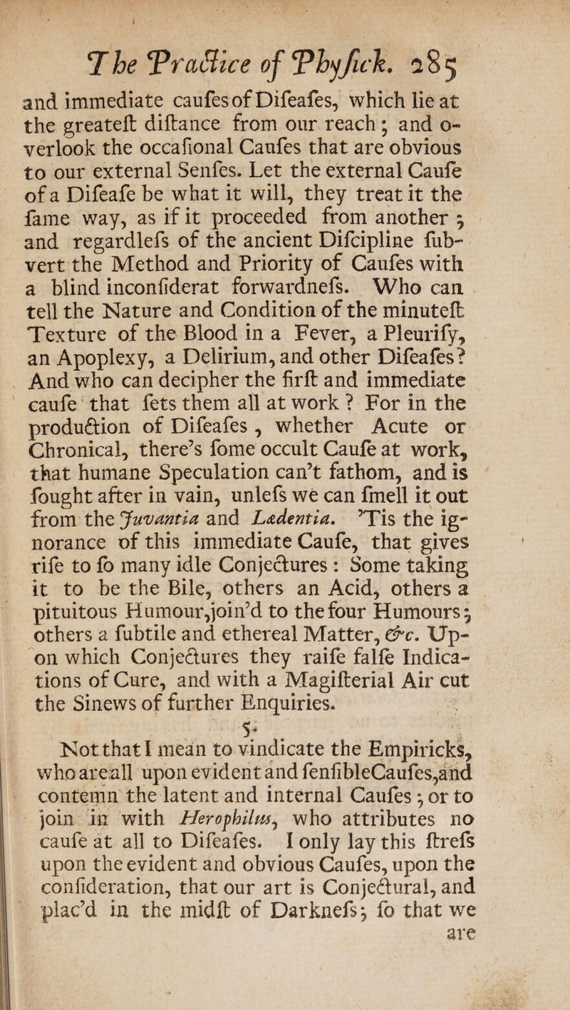 and immediate caufes of Difeafes, which lie at the greateft diftance from our reach ; and o- verlook the occafional Caufes that are obvious to our external Senfes. Let the external Caufe of a Difeafe be what it will, they treat it the fame way, as if it proceeded from another $ and regardlefs of the ancient Difcipline fub- vert the Method and Priority of Caufes with a blind inconliderat forwardnefs. Who can tell the Nature and Condition of the minutelt Texture of the Blood in a Fever, a Pleurify, an Apoplexy, a Delirium, and other Difeafes? And who can decipher the firft and immediate caufe that fets them all at work ? For in the produ&ion of Difeafes , whether Acute or Chronical, there’s fome occult Caufe at work, that humane Speculation can’t fathom, and is fought after in vain, unlefs we can fmell it out from the Juvantia and Ladentia. 5Tis the ig¬ norance of this immediate Caufe, that gives rife to fo many idle Conjectures : Some taking it to be the Bile, others an Acid, others a pituitous Humour,join’d to the four Humours 9 others a fubtile and ethereal Matter, &c. Up- on which Conjectures they raife falle Indica¬ tions of Cure, and with a Magifterial Air cut the Sinews of further Enquiries. 5* Not that l mean to vindicate the Empiricks, who areall upon evident and fenfibleCaufes,aiid contemn the latent and internal Caules *, or to join in with Herojhilm, who attributes no caufe at all to Difeafes. I only lay this ftrefs upon the evident and obvious Caufes, upon the conlideration, that our art is Conjectural, and plac’d in the midft of Darknefs-, fo that we are