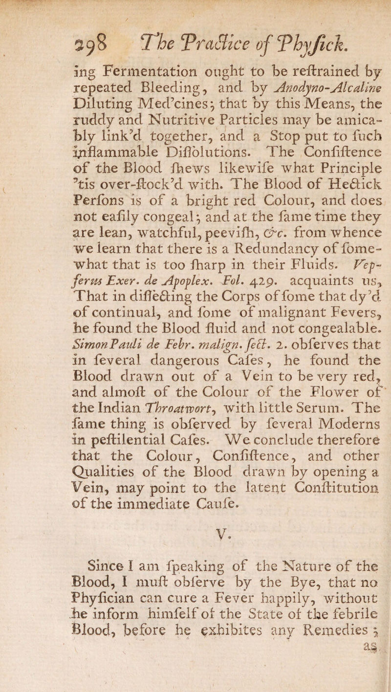 ing Fermentation ought to be retrained by repeated Bleeding, and by Anodyno-Ale aline Diluting Med’cines} that by this Means, the ruddy and Nutritive Particles may be amica¬ bly link’d together, and a Stop put to fuch inflammable Diflolutions. The Confluence of the Blood thews likewife what Principle Tis over-ftock’d with. The Blood of He&ick Perfons is of a bright red Colour, and does not eaflly congeal} and at the fame time they are lean, watchful, peevifh, &c. from whence we learn that there is a Redundancy of fome- what that is too fharp in their Fluids. Kep- ferm Exer. de Apoplex. Fol. 429. acquaints us. That in differing the Corps of fome that dy d of continual, and fome of malignant Fevers, he found the Blood fluid and not congealable. SimonFauli de Febr. malign. feB. 2. obferves that in feveral dangerous Cafes, he found the Blood drawn out of a Vein to be very red, and almofi of the Colour of the Flower of the Indian Thro at w or with little Serum. The fame thing is obferved by feveral Moderns in peffcilential Cafes. We conclude therefore that the Colour, Confluence, and other Qualities of the Blood drawn by opening a Vein, may point to the latent Conftitution of the immediate Caufe. V. Since* I am fpeaking of the Nature of the Blood, I nnift obferve by the Bye, that no Phyflcian can cure a Fever happily, without he inform himfelf ol the State or the febrile Blood, before he exhibites any Remedies \