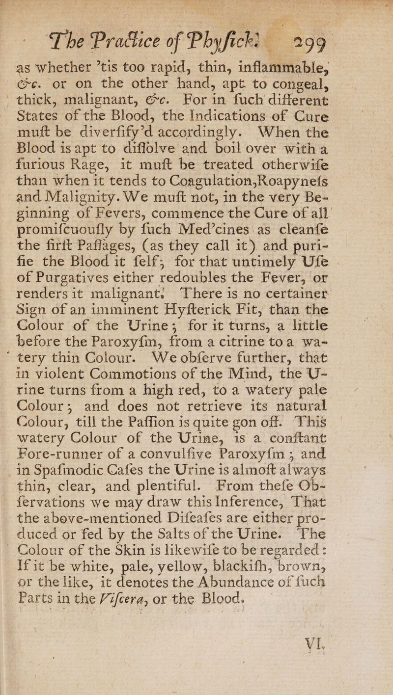 as whether ’tis too rapid, thin, inflammable* &Q. or on the other hand, apt to congeal, thick, malignant, &c. For in fuch different States of the Blood, the Indications of Cure muff be diverflfy’d accordingly. When the Blood is apt to diflolve and boil oyer with a furious Rage, it muff be treated other wife than when it tends to Coagulation,Roapynels and Malignity. We muff not, in the very Be¬ ginning of Fevers, commence the Cure of all promifcuoufly by Rich Med’cines as cleanfe the firff Paflages, (as they call it) and puri- fie the Blood it felf*, for that untimely Ufe of Purgatives either redoubles the Fever, or renders it malignant® There is no certainer Sign of an imminent Hyfterick Fit, than the Colour of the Urine *, for it turns, a little before the Paroxyfm, from a citrine to a wa¬ tery thin Colour. We obferve further, that in violent Commotions of the Mind, the U- rine turns from a high red, to a watery pale Colour *, and does not retrieve its natural Colour, till the Paffion is quite gon off. This watery Colour of the Urine, is a conflant Fore-runner of a convulflve Paroxyfm. \ and in Spafmodic Cafes the Urine is almofl; always thin, clear, and plentiful. From thefe Ob- fervations we may draw this Inference, That the above-mentioned Difeafes are either pro¬ duced or fed by the Salts of the Urine. The Colour of the Skin is likewife to be regarded: If it be white, pale, yellow, blackifh, brown, or the like, it denotes the Abundance of fuch Parts in the Fifcera? or the Blood,