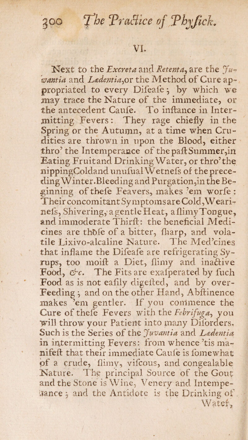 VI. Next to the Excreta and Retenta, are the Ju¬ vantia and Ladentia,or the Method of Cure ap¬ propriated to every Difeafe} by which we may trace the Nature of the immediate, or the antecedent Caufe. To inftance in Inter- mitting Fevers: They rage chiefly in the Spring or the Autuijin, at a time when Cru¬ dities are thrown in upon the Blood, either thro’the Intemperance of the pad Summer,in Eating Fruit and Drinking Water, or thro’the nippingColdand unufual Wetnefs of the prece¬ ding Winter.Bleeding and Purgation,in the Be¬ ginning of thefe Feavers, makes ’em worfe : Their concomitant Symptoms are Cold,Weari- nefs, Shivering,1 a gentle Heat, a flimy Tongue, and immoderate Third: the beneficial Medi¬ cines are thfcfe of a bitter, fharp, and vola¬ tile Lixivo-alcaline Nature. The Medicines that inflame the Difeafe are refrigerating Sy¬ rups, too moift a Diet, flimy and inactive Food, &c. The Fits are exafperated by fuch Food as is not eafily digefted, and by over- Feeding and on the other Hand, Abffcinence makes ’em gentler. If you commence the Cure of thefe Fevers with the Febrifuge you will throw your Patient into many Diforders. Such is the Series of the Juvantia and Ladent'ut in intermitting Fevers: from whence ’tis ma- nifeft that their immediate Caufe is fomewhat of a prude, flimy, vifcous, and congealable Nature. The principal Source of the Gout and the Stone is Wine, Venery and Intempe¬ rance y and the Antidote is the Drinking of W atef-s