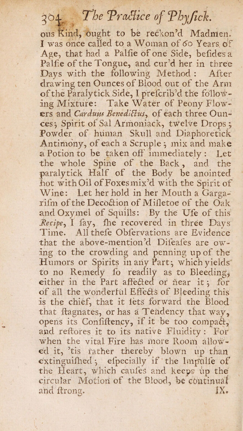 ons Kind, ought to be reckon’d Madmen* I was once called to a Woman of 60 Years, of Age, that had a Palfie of one Side, befides a Pallie of the Tongue, and curd her in three Days with the following Method : After drawing ten Ounces of Blood out of the Arm of the Paralytick Side, I prefcrib’d the follow¬ ing Mixture: Take Water of Peony Flow¬ ers and Cardum EenedlVtus, of each three Oun¬ ces^ Spirit of Sal Armoniack, twelve Drops; Powder of human Skull and Diaphoretick Antimony, of each a Scruple ; mix and make a Potion to be taken off’ immediately : Let the whole Spine of the Back, and the paralytick Half of the Body be anointed hot with Oil of Foxes mix’d with the Spirit of Wine: Let her hold in her Mouth a Garsa- o rifm of the Deco&ion of Mifletoe of the Oak and Oxymel of Squills: By the Ufe of this JRecipej I fay, fire recovered in three Days Time. Allthefe Oblervations are Evidence that the above-mention’d Difeafes are ow¬ ing to the crowding and penning up of the Humors or Spirits in any Part; which yields to no Remedy fo readily as to Bleeding, either in the Part affe&ed or hear it; for of all the wonderful Effefts of Bleeding this is the chief, that it lets forward the Blood that ftagnates, or has a Tendency that way, opens its Conliftency, if it be too compad, and r effores it to its native Fluidity : For when the vital Fire has more Room allow¬ ed it, ’tis father thereby blown up than extinguifhed; efpecially if the Impolfe of the Pleart, which caufeS and keeps up the circular Motion of the Blood, be continual and fcrong., IX»