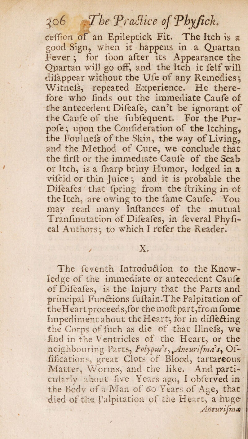 i'AiA ceffion of an Epileptick Fit. The Itch is a good Sign, when it happens in a Quartan Fever } for loon after its Appearance the Quartan will go off, and the Itch it felf will difappear without the Ufe of any Remedies', Witnefs, repeated Experience. He there¬ fore who finds out the immediate Caufe of the antecedent Difeafe, can’t be ignorant of the Caufe of the fubfequent. For the Pur- pofe} upon the Conlideration of the Itching, the Foulnefs of the Skin, the way of Living, and the Method of Cure, we conclude that the firft or the immediate Caufe of the Scab or Itch, is a fharp briny Humor, lodged in a vifcid or thin Juice *, and it is probable the Difeafes that fpring from the ffriking in of the Itch, are owing to the fame Caufe. You may read many Inftances of the mutual Tranfmutation of Difeafes, in feveral Phyfi- cal Authors*, to which I refer the Reader. X. The feventh Introdu&ion to the Know¬ ledge of the immediate or antecedent Caufe *—' of Difeafes, is the Injury that the Parts and principal Functions fuffain.The Palpitation of t h e H e a r t p r oc e ed s , fo r t he m off pa r t ,fr o m fom e Impediment about the Hearty for in differing the Corps of fuch as die of that Illnels, we find in the Ventricles of the Heart, or the neighbouring Parts, FolypwV, ^Aneurlfma’s^ Of- fifications, great Clots of Blood, tartareous Matter, Worms, and the like. And parti¬ cularly about five Years ago, I obferved in the Body of a Man of 60 Years of Age, that died of the. Palpitation of the Heart, a huge Anstirifmas