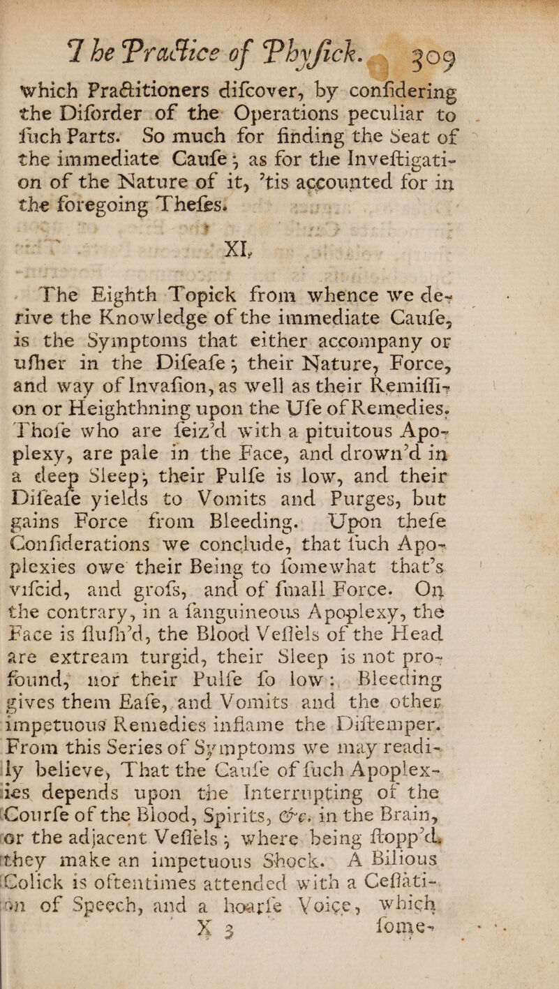 7 he Traffics of Thyjtck. | ^09 which Pra&itioners difcover, by confidering the Diforder of the Operations peculiar to inch Parts. So much for finding the Seat of the immediate Caufe * as for the Investigati¬ on of the Nature of it* ’tis accounted for in the foregoing Thefes, The Eighth Topick from whence we de¬ rive the Knowledge of the immediate Caufe* is the Symptoms that either accompany or ufher in the Difeafe * their Nature* Force* and way ofInvaflon,as well as their Remifii- on or Heighthning upon the Ufe of Remedies» Thole who are feiz’d with a pituitous Apo¬ plexy* are pale in the Face, and drown’d in a deep Sleeps their Pulfe is low, and their Difeafe yields to Vomits and Purges, but gains Force from Bleeding. Upon tfiefe Confiderations we conclude, that luch Apo¬ plexies owe their Being to fomewhat that’s vifcid, and grofs, and of fmali Force. On the contrary, in a fanguineous Apoplexy, the Face is fluffd, the Blood Vefiels of the Plead are extream turgid, their Sleep is not pro¬ found, nor their Pulfe fo low: Bleeding gives them Eafe, and Vomits and the other impetuous Remedies inflame the Diftemper. From this Series of Symptoms we may readi¬ ly believe, That the Caufe of fuch Apoplex¬ ies depends upon the Interrupting of the Courfe of the Blood, Spirits, &c. in the Brain* or the adjacent Vefiels \ where being flopp’d* rthey make an impetuous Shock. A Bilious Colick is oftentimes attended with a Cefiati- m of Speech, and a hoarfe Yoiye, which X 3 fo me-