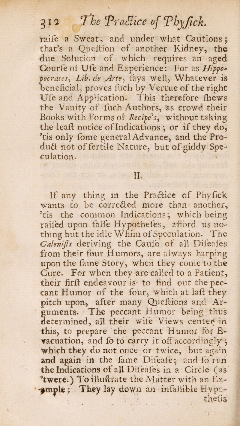 raife a Sweat, and under what Cautions; that’s a Queftion of another Kidney, the clue Solution of which requires an aged Courfe of Ufe and Experience: For as Hippo- pocrates, Lib. cle Arte, lays well, Whatever is beneficial, proves fuch by Vertue of the right Ufe and Application. This therefore fhews the Vanity of fuch Authors, as crowd their Books with Forms of Recipe s, without taking the leaft notice of Indications \ or if they do, Tis only fome general Advance, and the Pro- dud not of fertile Nature, but of giddy Spe¬ culation. IL If any thing in the Pradice of Phyfick wants to be correded more than another, Tis the common Indications^ which being railed upon falfe Hypothefes, afford us no¬ thing but the idle Whim of Speculation. The {jalenifts deriving the Caufe of all Difeafes from their four Humors, are always harping upon the fame Story, when they come to the Cure. For when they are called to a Patient, their firft endeavour is* to find out the pec¬ cant Humor of the four, which at lafl they pitch upon, after many Quefbions and Ar¬ guments. The peccant Humor being thus determined, all their wile Views center in this, to prepare the peccant Humor for E^ iracuation, and fo to carry it off accordingly ; which they do not once or twice, but again and again in the fame Difeale*, and lo run the Indications of all Difeafes in a Circle (as Twere.) Toilluffrate the Matter with an Ex¬ ample : They lay down an infallible Bypo?- i • thells /