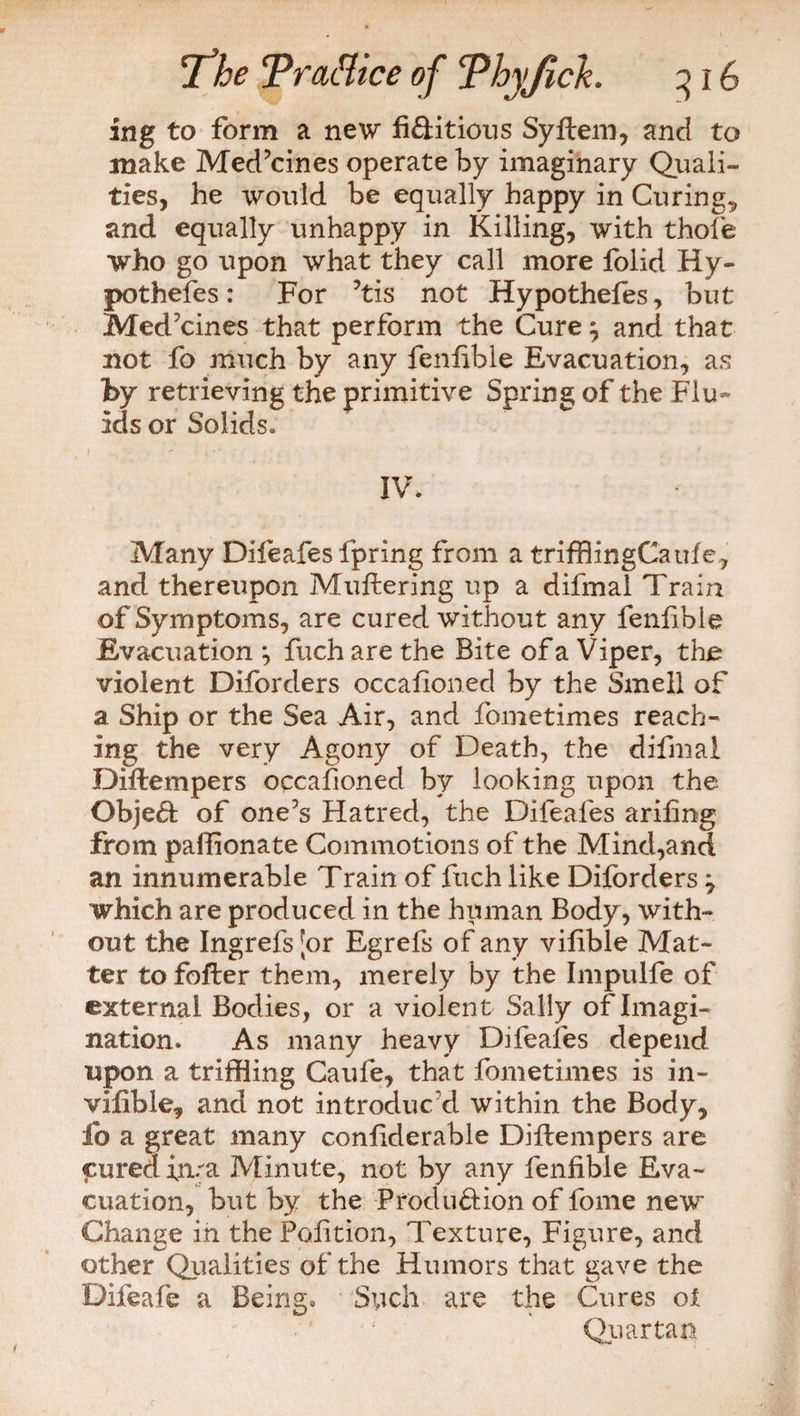 ing to form a new fi&itious Syftem, and to make Med’cines operate by imaginary Quali¬ ties, he would be equally happy in Curing., and equally unhappy in Killing, with thole who go upon what they call more folid Hy- pothefes: For ’tis not Hypothefes, but Medicines that perform the Cure $ and that not fo much by any fenfible Evacuation, as by retrieving the primitive Spring of the Flu- ids or Solids. IV. Many Difeafes fpring from a triffiingCaule, and thereupon Muttering up a difmal Train of Symptoms, are cured without any fenttble Evacuation ; fuch are the Bite of a Viper, the violent Diforders occattoned by the Smell of a Ship or the Sea Air, and fometimes reach¬ ing the very Agony of Death, the difmal Diftempers occattoned by looking upon the Object of one’s Hatred, the Difeafes arittng from paffionate Commotions of the Mind,and an innumerable Train of fuch like Diforders 7 which are produced in the human Body, with¬ out the Ingrefs [or Egrefs of any vittble Mat¬ ter to fofter them, merely by the Impulfe of external Bodies, or a violent Sally of Imagi¬ nation. As many heavy Difeafes depend upon a triffiing Caufe, that fometimes is in- vifible, and not introduc'd within the Body, io a great many conttderable Diftempers are cured ima Minute, not by any fenfible Eva¬ cuation, but by the Produ&ion of fome new Change in the Polition, Texture, Figure, and other Qualities of the Humors that gave the Difeafe a Being. Such are the Cures ot Quartan