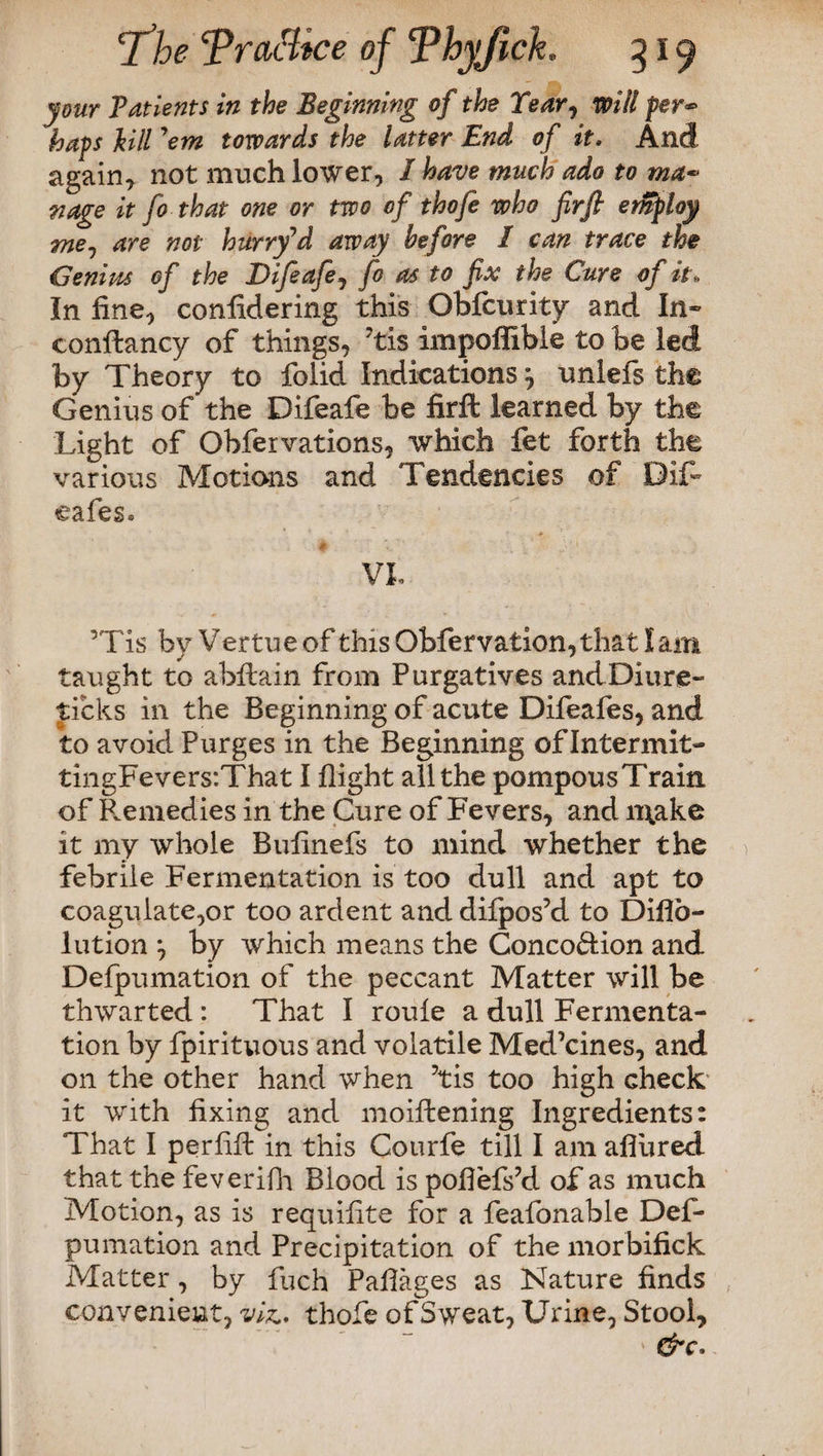 your Patients in the Beginning of the Year, will fer*> haps kill 'em towards the latter End of it. And again* not much lower, / have much ado to ma¬ nage it fo that one or two of thofe who firfi erfiploy me^ are not hurry'd away before I can trace the Genius of the Difeafe, fo as to fix the Cure of it. In fine, confidering this Obfcurity and In» conftancy of things, 7tis impoffible to be led by Theory to folid Indications ^ unlefs the Genius of the Difeafe be firft learned by the Light of Obfervations, which fet forth the various Motions and Tendencies of Dif- cafes® VL 5Tis by Vertue of this Obfervation,that I am taught to abftain from Purgatives andDiure- ticks in the Beginning of acute Difeafes, and to avoid Purges in the Beginning of Intermit- tingFeversiThat I flight all the pompousTrain of Remedies in the Cure of Fevers, and make it my whole Bufinefs to mind whether the febrile Fermentation is too dull and apt to coagulate,or too ardent and dilpos’d to Diflo- lution by which means the Conco&ion and Defpumation of the peccant Matter will be thwarted : That I roule a dull Fermenta¬ tion by fpirituous and volatile Med’cines, and on the other hand when ?tis too high check it with fixing and moiftening Ingredients: That I perfifl in this Courfe till I am afliired that the feverifli Blood is poflefs’d of as much Motion, as is requifite for a feafonable Def¬ pumation and Precipitation of the morbifick Matter, by fuch Paflages as Nature finds convenient, viz., thofe of Sweat, Urine, Stool, &c.