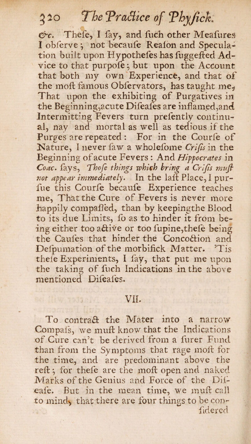 TheTrattice of Thyjlch • i ■?, &r. Thele, I fay, and fuch other Meafures I obferve j not becaufe Realon and Specula¬ tion built upon Hypothefes has fuggefted Ad» vice to that purpofe \ but upon the Account that both my own Experience, and that of the mod: famous Obfervators, has taught me,* That upon the exhibiting of Purgatives in the Beginning,acute Difeafes are inflamed,and Intermitting Fevers turn prefently continu¬ al, nay and mortal as well as tedious if the Purges are repeated : For in the Courfe of Nature, I never faw a wholefome Crifis in the Beginning of acute Fevers : And Hippocrates in Coac. fays, Thofe things which bring a Crijis muft not appear immediately. In the laffc Place, I pur- fue this Courfe becaufe Experience teaches me, That the Cure of Fevers is never more happily compared, than by keepingthe Blood to its due Limits, fo as to hinder it from be¬ ing either too active or too fupine,thefe being the Caufes that hinder the Conco&ion and Defpumation of the morbifick Matter. ’Tis thele Experiments, I fay, that put me upon the taking of fuch Indications in the above mentioned Difeafes. VII. To contract the Mater into a narrow Compafs, we muft know that the Indications of Cure can’t be derived from a furer Fund than from the Symptoms that rage molt for the time, and are predominant above the reft} for thefe are the moft open and naked Marks of the Genius and Force of the Dif- eafe. But in the mean time, we muft call to mind*, that there are four things to be con- fidered