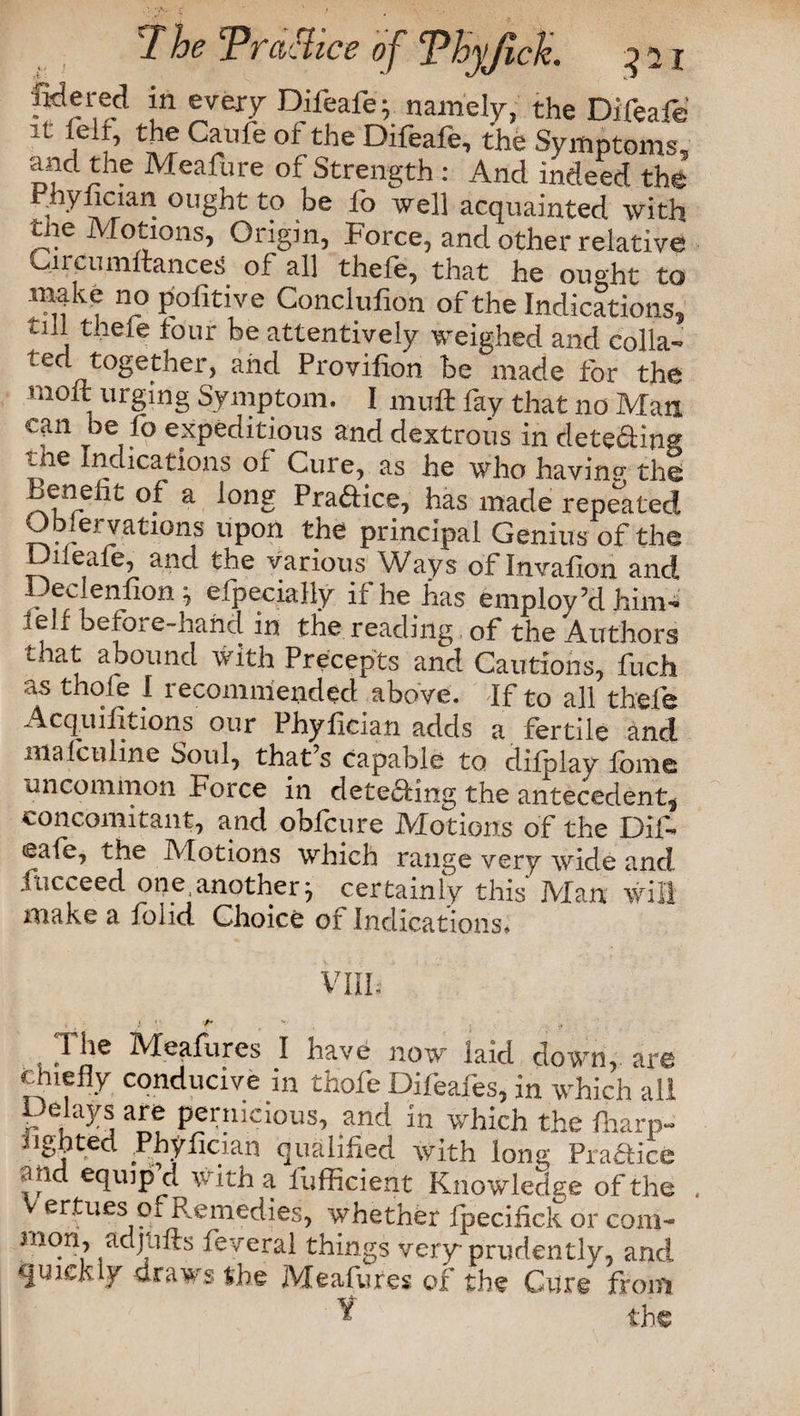 7he Prddlice of ‘Phyjich. ^21 Jidered in every Dileafe; namely, the Difeafe C^lfe 01 the Difeafe’ the Symptoms, and the Meafure of Strength : And indeed the Phyfician ought to be fo well acquainted with the Motions, Origin, Force, and other relative 011 ciiiTiuance^ of all thefe, that he ou°ht to make no pofitive Conclufion of the Indications, till thefe lour be attentively weighed and colla¬ ted together, and Provifion be made for the moft urging Symptom. I muft fay that no Man can be fo expeditious and dextrous in detefiing tne Indications of Cure, as he who having the Benefit of a long Praftice, has made repeated Observations upon the principal Genius of the □ileafe, and the various Ways of Invafion and Dec enfion; Specially if he has employ’d him- leu befo; e-hahd in the reading of the Authors that abound with Precepts and Cautions, fuch as thole I recommended above. If to all thefe Acquisitions our Phyfician adds a fertile and ma leu line Soul, that’s Capable to difplav fbme uncommon Force in detefting the antecedent, concomitant, and obfeure Motions of the Di 1- <eafe, the Motions which range very wide and Succeed one another; certainly this Man will make a Solid Choice of Indications. vm. i '/* 'v 1 he Meafures I have now laid down, are chiefly conducive in thofe Difeafes, in which all Delays are pernicious, and in which the fharp- u go ted Phyfician qualified with long Praaice and equip’d with a fufficient Knowledge of the ertues pi Remedies, whether fpecifick or coni* mon, adjiilts feveral things very prudently, and quickly draws the Meafures of the Cure from 'V tins