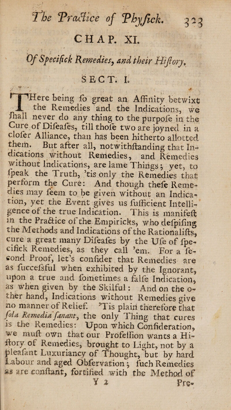 CHAP. XI. Of Sfecifick Remediesy and their Hijlory„ SECT. L / f. , . . ’ . . , , 5 THere being fo great an Affinity betwixt the Remedies and the Indications, we fnall never do any thing to the purpoft in the Cuie of Diftafts, till thole two are joyned in a clofer Alliance, than has been hitherto allotted them. But after all, notwithstanding that In-* dications without Remedies, and Remedies without Indications, are lame Things $ yet, to (peak the Truth, ’tis only the Remedies that perform the Cure: And though thele Reme¬ dies may feem to be given without an Indica* tion, yet the Event gives us fufficient Intelli¬ gence of the true Indication. This is manifeft in the Practice of the Empiricks, who defpifing the Methods and Indications of the Rationales, cure a great many Diftafts by the Ufe of fpe- cifick Remedies, as they call ’em. For a ft* cond Proof, let s confidet that Remedies are as fuccelsful when exhibited by the Ignorant, upon a true and fometimes a falft Indication, as when given by the Skilful: And on the o- ther hand, Indications without Remedies give no manner of Relief. v'{ is plain therefore that foU Re media fanant, the only Thing that cures is the Remedies: Upon which Confideration, we muft own that our Profeifion wants a Hi* ilory of Remedies, brought to Light, not by a pleafant Luxuriancy of Thought, but by hard Labour and aged Obfervation^ fuch Remedies ** are eonilant, fortified with the Method of ¥ i Pre*