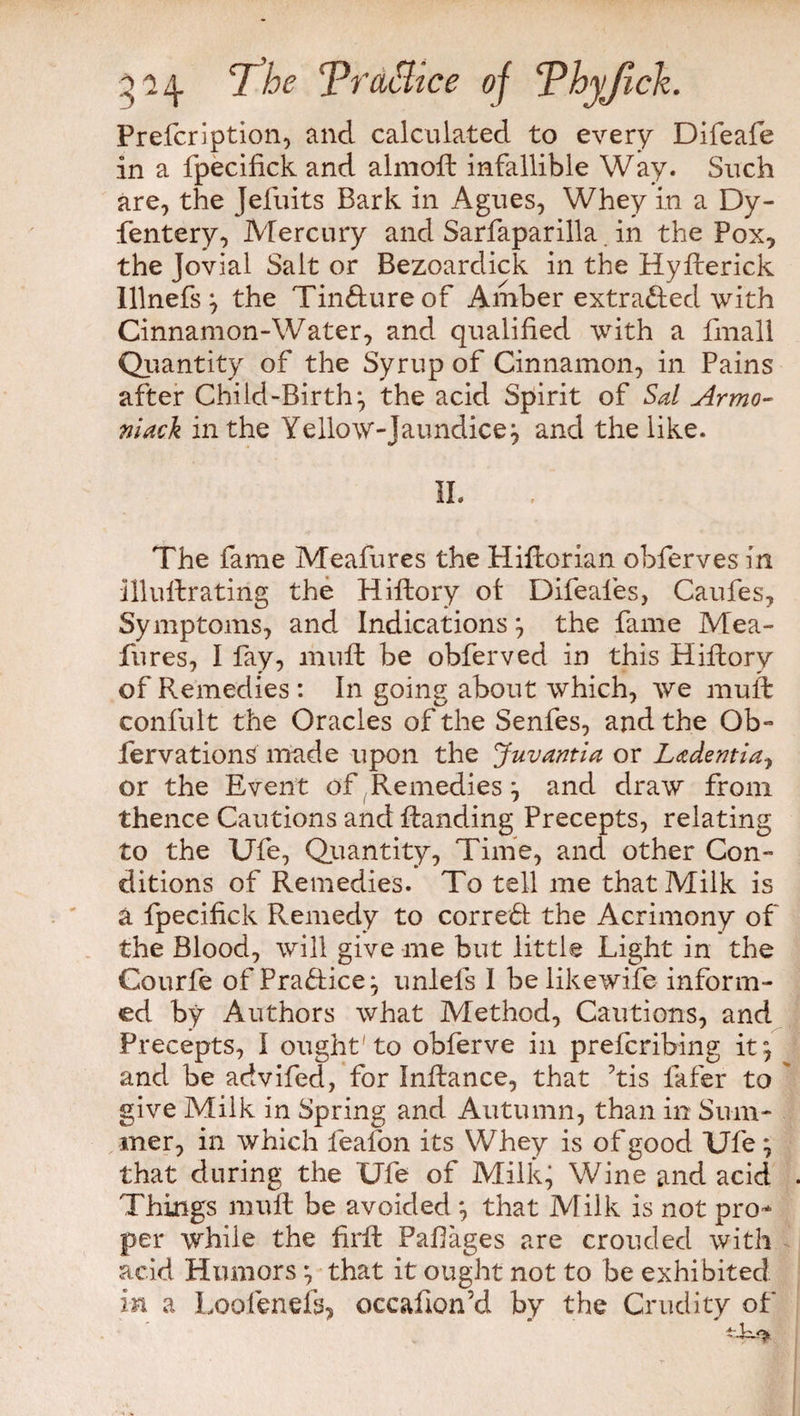 Prefcription, and calculated to every Difeafe in a fpecifick and almoft infallible Way. Such are, the Jefuits Bark in Agues, Whey in a Dy- fentery, Mercury and Sarfaparilla in the Pox, the Jovial Salt or Bezoardick in the Hyfterick Illnefs} the Tindureof Amber extraded with Cinnamon-Water, and qualified with a fmall Quantity of the Syrup of Cinnamon, in Pains after Child-Birth:, the acid Spirit of Sal Armo- niack in the Yellow-Jaundice j and the like. The fame Meafures the Hifiorian obferves in illuftrating the Hiftory ot Difeafes, Caufes, Symptoms, and Indications } the fame Mea¬ fures, I fay, muft be obferved in this Hiftory of Remedies : In going about which, we muft confult the Oracles of the Senfes, and the Ob» fervationS made upon the Juvantia or Ladentia, or the Event of Remedies \ and draw from thence Cautions and Handing Precepts, relating to the Ufe, Quantity, Time, and other Con¬ ditions of Remedies. To tell me that Milk is a fpecifick Remedy to corred the Acrimony of the Blood, will give me but little Light in the Courfe of Pradice, unlefs I belikewife inform¬ ed by Authors what Method, Cautions, and Precepts, I ought'to obferve in prefcribing it, and be advifed, for Infiance, that his fafer to give Milk in Spring and Autumn, than in Sum¬ mer, in which leafon its Whey is of good Ufe; that during the Ufe of Milk, Wine and acid Things mull be avoided *, that Milk is not pro¬ per while the firft Pafiages are crouded with acid Humors \ that it ought not to be exhibited in a Loot ends, occafion’d by the Crudity of