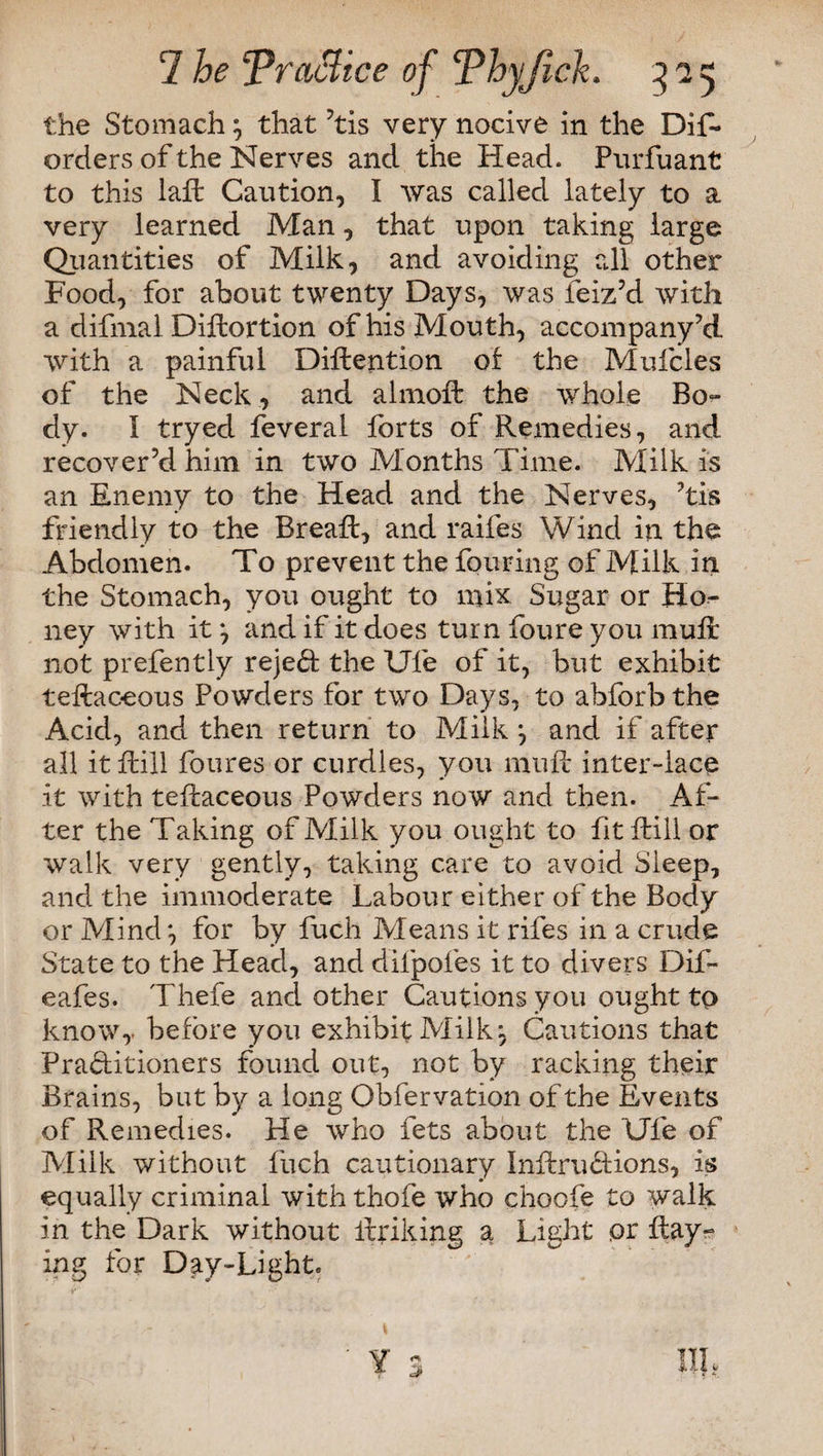 the Stomach} that ’tis very nocive in the Dis¬ orders of the Nerves and the Head. Purfuant to this iaft Caution, I was called lately to a very learned Man, that upon taking large Quailtities of Milk, and avoiding all other Food, for about twenty Days, was Seiz’d with a difnial Diftortion of his Mouth, accompany’d with a painful Diftention of the Mufcles of the Neck , and almoft the whole Bo¬ dy. I tryed Several forts of Remedies, and recover’d him in two Months Time. Milk is an Enemy to the Head and the Nerves, ’tis friendly to the Breaft, and raifes Wind in the Abdomen. To prevent the Souring of Milk in the Stomach, you ought to mix Sugar or Ho¬ ney with it*, and if it does turn foure you mull not prefently reject the Ufe of it, but exhibit teftaceous Powders for two Days, to abforb the Acid, and then return to Milk ^ and if after- all it Rill foures or curdles, you mull inter-iace it with teftaceous Powders now and then. Af¬ ter the Taking of Milk you ought to fitftill or walk very gently, taking care to avoid Sleep, and the immoderate Labour either of the Body or Mind*, for by Such Means it rifes in a crude State to the Head, and difpofes it to divers DiS- eafes. Thefe and other Cautions you ought to know,, before you exhibit Milk, Cautions that Practitioners found out, not by racking their Brains, but by a long Observation of the Events of Remedies. He who Sets about the Ufe of Milk without Such cautionary Inftriritions, is equally criminal with thofe who choofe to walk in the Dark without Striking a Light or Ray¬ ing for Day-Light. Ill,