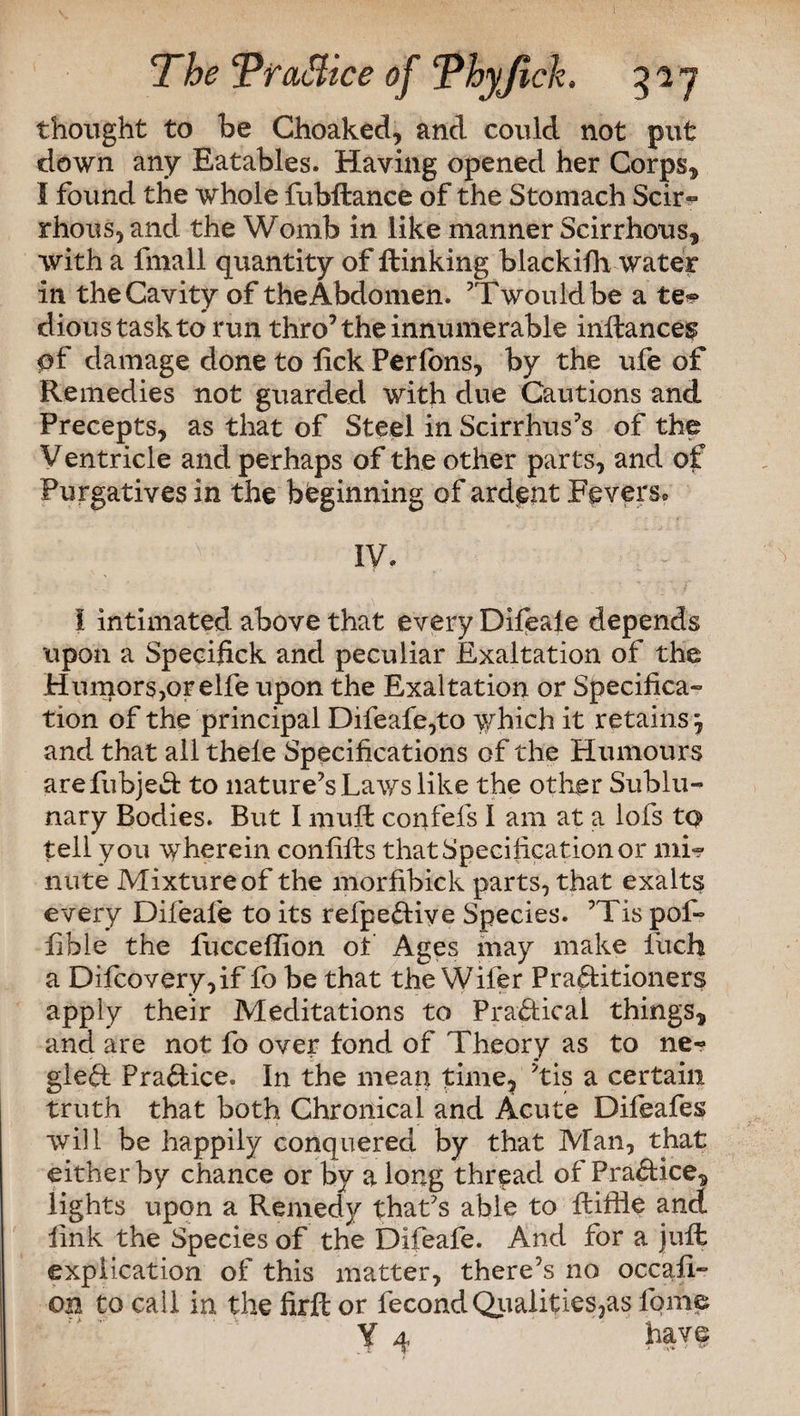 thought to be Ghoaked, and could not put down any Eatables. Having opened her Corps* I found the whole fubftance of the Stomach Scir¬ rhous, and the Womb in like manner Scirrhous* with a fmall quantity of ftinking blackifh water in the Cavity of the Abdomen. ’Twouldbe a te*> dioustaskto run thro’the innumerable inilance^ $f damage done to lick Perfons, by the ufe of Remedies not guarded with due Cautions and Precepts, as that of Steel in Scirrhus’s of the Ventricle and perhaps of the other parts, and of Purgatives in the beginning of ardent Fevers® » '■ * IV. I intimated above that every Difeale depends upon a Specifick and peculiar Exaltation of the Humors,or elfe upon the Exaltation or Specifica¬ tion of the principal Difeafe,to which it retainsj and that all thele Specifications of the Humours arefubjeCt to nature’s Laws like the other Sublu¬ nary Bodies. But I muft confefs I am at a lofs to tell you wherein confifts that Specification or mi? nute Mixture of the morfibick parts, that exalts every Difeale to its refpe&iye Species. ’Tis pof- lible the fuccefhon of Ages may make fetch a Dilcovery,if fo be that the Wifer Practitioners apply their Meditations to Practical things* and are not fo over fond of Theory as to ne~ gleCt Practice. In the mean time, ’tis a certain truth that both Chronical and Acute Difeafes will be happily conquered by that Man, that either by chance or by along thread of PraCtice* lights upon a Remedy that’s able to ftiffle and link the Species of the Difeafe. And for a juft explication of this matter, there’s no occafi- on to call in the firffc or fecondQualifies,as fome ¥4 have