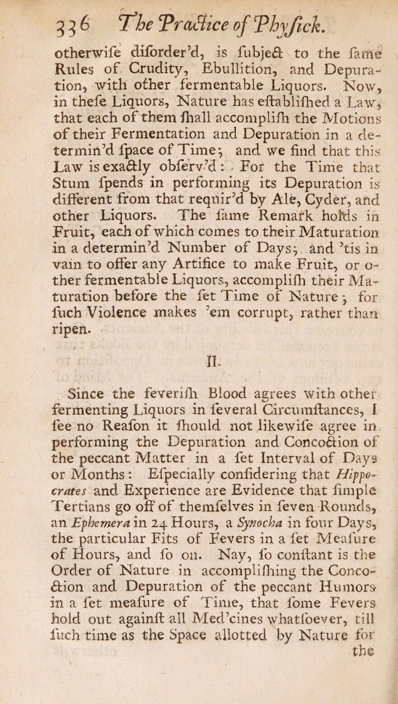 otherwife diforder’d, is fubjeH to the fame Rules of Crudity, Ebullition, and Depura¬ tion, with other fermentable Liquors. Now, in thefe Liquors, Nature has eftablifhed a Law, that each of themfhall accomplifh the Motions of their Fermentation and Depuration in a de¬ termin’d fpace of Time*, and we find that this Law is exactly obferv’d: ■ For the Time that Stum fpends in performing its Depuration is different from that requir’d by Ale, Cyder, and other Liquors. The fame ’Remark holds in Fruit, each of which comes to their Maturation in a determin’d Number of Daysy and ’tis in vain to offer any Artifice to make Fruit, or o- ther fermentable Liquors, accomplilh their Ma¬ turation before the fet Time of Nature *, for fuch Violence makes ’em corrupt:, rather than ripen. iio Since the feverifii Blood agrees with other fermenting Liquors in feveral Circumifances, f fee no Reafon it fhould not likewife agree in performing the Depuration and Concofiion of the peccant Matter in a fet Interval of Days or Months: Efpecially confidering that Hippo- crates and Experience are Evidence that fimple Tertians go off of themfelves in feven Rounds, an Ephemera in 24 Hours, a Synocha in four Days, the particular Fits of Fevers in a fet Meafure of Hours, and fo on. Nay, fo confiant is the Order of Nature in accomplifhing the Conco- Hion and Depuration of the peccant Humors in a fet meafure of Time, that fome Fevers hold out againft all Med’cines whatfoever, till inch time as the Space allotted by Nature for the