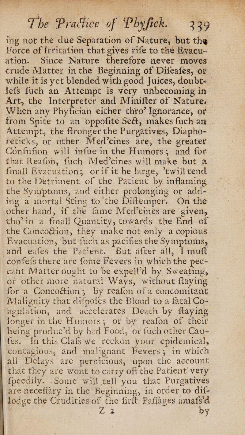 ihg not the due Separation of Nature, but th^ Force of Irritation that gives rife to the Evacu¬ ation. Since Nature therefore never moves crude Matter in the Beginning of Difeafes, or while it is yet blended with good Juices, doubt* lefs fuch an Attempt is very unbecoming in Art, the Interpreter and Minifter of Nature» When any Phyfician either thro7 Ignorance, or from Spite to an oppofite Sett, makes fuch an Attempt, the Rroiiger the Purgatives, Diapho- reticks, or other Med’cines are, the greater ConfuRon will infue in the Humors ^ and for that Reafon, fuch Medicines will make but a fmall Evacuation*, or if it be large, ’twill tend to the Detriment of the Patient by inflaming the Symptoms, and either prolonging or add¬ ing a mortal Sting to the DiRemper. On the other hand, if the fame Medicines are given, tho5 in a final! Quantity, towards the End of the Conco&ioil, they make not only a copious Evacuation, but fuch as pacifies the Symptoms, and eafcs the Patient. But after all, I mult confefs there are fome Fevers in which the pec¬ cant Matter ought to be expell’d by Sweating, or other more natural Ways, without Raying for a ConcoHion *, by reafon of a concomitant Malignity that difpofes the Blood to a fatal Co¬ agulation, and accelerates Death by Raying longer in the Humors} or by realbn of their being produc’d by bad Food, or fuch other Cau¬ les. I11 this Clafs we reckon your epidemical, contagious, and malignant Fevers in which all Delays are pernicious, upon the account that they are wont to carry off the Patient very fpeedily. .Some will tell you that Purgatives are neceffary in the Beginning, in order to dif- lodge the Crudities of the ErR Pullages amafs’d