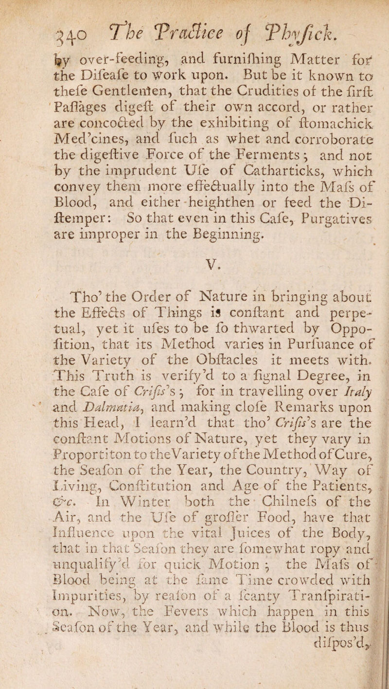 fry over-feeding, and furnifhing Matter for the Difeafe to work upon. But be it known to thefe Gentlenlen, that the Crudities of the firfb Paflages digefl of their own accord, or rather are concoHed by the exhibiting of ftomachick Med'cines, and fuch as whet and corroborate the digellive Force of the Ferments ^ and not by the imprudent Ufe of Catharticks, which convey them more effeHually into the Mafs of Blood, and either heighthen or feed the Di- ftemper: So that even in this Cafe, Purgatives are improper in the Beginning. V. Tho’the Order of Nature in bringing about the EffeHs of Things is confiant and perpe¬ tual, yet it ufes to be fo thwarted by Oppo- lition, that its Method varies in Purfuance of the Variety of the Gbilacles it meets with. This Truth is verify 7d to a fignal Degree, in the Cafe of Crifis1 s ^ for in travelling over Italy and Dalmatia, and making clofe Remarks upon this Head, I learn’d that tho5 Crifis's are the conflant Motions of Nature, yet they vary in Proportion to the Variety of the Method of Cure, the Seafon of the Year, the Country, Way of living, Conilitution and Age of the Patients, &c. In Winter both the Chilnefs of the Air, and the Ufe of grofler Food, have that Influence upon the vital juices of the Body, that in that Seafon they are fomewhat ropy and unqualify d. for quick Motion the Mafs ofj Blood being at the fame Time crowded with Impurities, by realon of a fcanty Tranlpirati- on. Now, the Fevers which happen in this Seafon of the Year, and while the Blood is thus difpos’d*