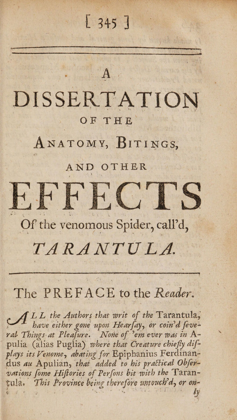 [ 3+5 ] A . DISSERTATION • • f* OF THE Anatomy, Bitings, «W v AND OTHER EFFECTS + *• f v. • * “ \ •  i < . ••• ‘ V Of the venomous Spider, call’d, TARANTULA. The PREFACE to the Reader. A L L the Authors that writ of the Tarantula^ yS*- have either gone upon Hearfay, or coin’d feve^ ral Things at Pleafure. None of ’em ever was in hr pulia (alias Puglia) where that Creature chiefly dip- plays its J^enome^ abating for Epipbanius Ferdinan- dus au Apulian, that added to his praSHcal Obfer- vat ions fome Hiftories of Perfons bit with the Taran¬ tula* This province being therefore zwtvuch’d7 or on- i ' ’ * • ‘ - • ’  ' ‘  '  ll