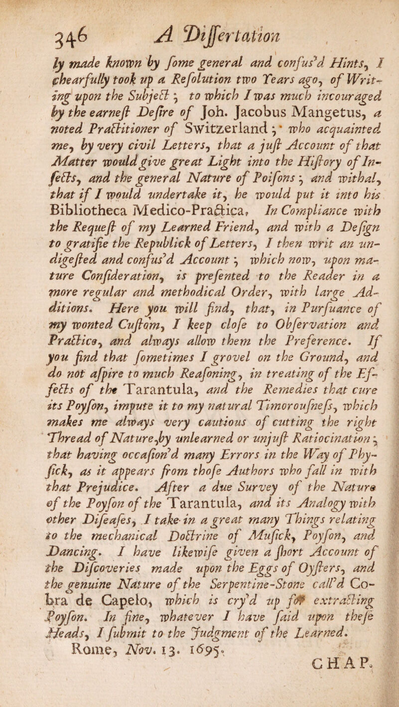 ly made known by fome general and confused Hints7 I shear fully took up a Refolution two Tears agoy of Writ- ing upon the Subject j to which I was much incouraged by the earnefi De/ire of Joh. Jacobus Mangetus, a noted PraBitioner of Switzerland y who acquainted, me, by very civil Letters7 that a jufl Account of that Matter would give great Light into the Hiftory of In- fiOs, and the general Nature of Poifons } and with a f that if I would undertake it, he would put it into his Bibliotheca Medico-Praftica? In Compliance with the Requefl of my Learned Friend, and with a Defign to gratifie the Republick of Letter s1 I then writ an un- digefled and confus’d Account} which now, upon ma¬ ture Con fide ration ^ is prefented to the Reader in a more regular and methodical Order, with large Ad¬ ditions. Here you will find, that, in Purfuance of my wonted Cuftdm, I keep clofe to Obfervation and Prafficoy and always allow them the Preference. If you find that fometimes I grovel on the Ground, and do not afpire to much Reafoningj in treating of the Ef¬ fetis of tht Tarantula, and the Remedies that cure its Poyfon, impute it to my natural 'Timoroufnefs, which makes me always very cautious of cutting the right Thread of Nature Joy unlearned or unjufi Ratiocination \ that having occafiond many Errors in the Way of Phy- fickj as it appears from thofe Authors who fall in with that Prejudice. After a due Survey of the Nature of the Poyfon of the Tarantula, and its Analogy with other Difeafes, I take-in a great many Things relating to the mechanical DoElrine of Alufickj Poyfon, and. Dancing. I have likewife given a fihort Account of the Difcoveries made upon the Eggs of Oyfiers, and the genuine Nature of the Serpentine-Stone call’d Co- bra de Capelo, which is cry’d up fif extracting Poyfon. In fine, whatever I have faid upon ihefe Heads, I fubmit to the Judgment of the Learned. Rome, Nov. 13* 1695» CHAR