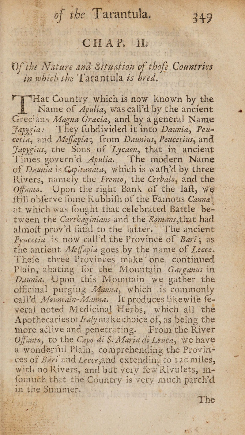 CHAP. Of the Nature and Situation of thoje Countries in which the Tarantula is bred. C I ^Hat Country which is now known by the JL Name of Apulia, was call’d by the ancient Grecians Magna Gracia^ and by a general Name Japygla: They fubdivided it into Daunia, Beu- cetia, and Mejfapia\ from Daunius, Peucetius, and Japygius7 the Sons of Lycaon, that in ancient Times govern'd Apulia. The modern Name of Daunia is Gapitanata, which is wafh’d by three Rivers, namely the Frento, the Cerbalo, and the Ojfanto. Upon the right Bank of the laft, we Rill obferve Tome Rubbifh of the Famous Canna at which was fought that celebrated Battle be* tween the Carthaginians and the Romans jAx&t had almoR provd fatal to the latter. The ancient Peucetia is now call'd the Province of Bari, as the antient Mejfapia goes by the name of Lecce. Theie three Provinces make' one continued Plain, abating for the Mountain Garganus in Daunia. Upon this Mountain we gather the officinal purging Manna, which is commonly call’d Mountain^ Manna. It produces like wife fe* vera.l noted Medicinal Herbs, which all the Apothecaries ot Italy make choice of, as being the inore active and penetrating. From the River Ojfantoy to the Capo di S. Maria di Leuca, we have a wonderful Plain, comprehending the Provin¬ ces of Bari and Z,eerrand extending to 120 miles, with no Rivers, and but very few Rivulets, in- fomuch that the Country is very much parch’d in the .Summer.