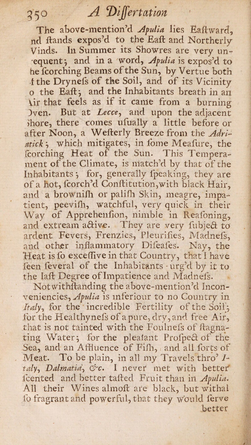 ) 3^0 ^4 tDiJfmat ion The above-mentioned Apulia lies Eaflward, nd Hands expos’d to the Eafl and Northerly Vinds. Ill Summer its Showres are very un- ■equent} and in a word, Apulia is expos’d to he fcorching Beams of the Sun, by Vertue both 1 the Drynefs of the Soil, and of its Vicinity o the Eaft} and the Inhabitants breath in an Ur that feels as if it came from a burning Dven. But at Lecce, and upon the adjacent >hore, there comes ufualiy a little before or after Noon, a Wefterly Breeze from the Adri- atick } which mitigates, in fome Meafure, the fcorching Heat of the Sun. This Tempera¬ ment of the Climate, is match'd by that of the Inhabitants *, for, generally fpeaking, they are of a hot, fcorch’d Conftitution,with black Hair, and a brownifli or palifh Skin, meagre, impa¬ tient, peevifh, watchful, very quick in their Way of Apprehenfion, nimble in Reafoning, and extream aftiwe. They are very fubjed to ardent Fevers, Frenzies, Pleurifies, Madnefs, and other inflammatory Difeafes. Nay, the Heat is fo exceflive in that Country, that I have feen feveral of the Inhabitants - urg’d by it to the lafl Degree of Impatience and Madnefs. Not withstanding the above-mention’d Incon- veniencies, Apulia is mferiour to no Country in Italy, for the incredible Fertility of the Soil } for the Healthynefs of a pure, dry, and free Air, that is not tainted with the Foulnefs of flagna- ting Whiter} for the plealant Profped of the Sea, and an Affluence of Fifh, and ail forts of Meat. To be plain, in all my Travels thro7 /- taly, Dalmatia, &c. I never met with better' fcented and better tailed Fruit than in Apulia. All their Wines almoll are black, but withal fo fragrant and powerful, that they would ferve better