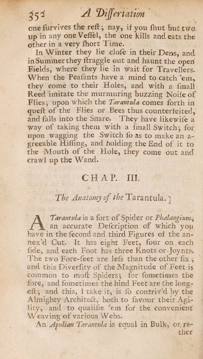 onefurvives the reft} nay, if you fhut hut two. up in any one Veflei, the one kills and eats the other in a very ffiort Time. In Winter they lie clofe in their Dens, and In Summer they draggle out and haunt the open Fields, where they lie in wait for Travellers. When the Peafants have a mind to catch ’em, they come to their Holes, and with a fmall Reed imitate the murmuring buzzing Noife of Flies} upon which the Tarantula comes forth in queft of the Flies or Bees thus counterfeited, and falls into the Snare, They have like wife a way of taking them with a fmall Switch ^ for upon wagging the Switch lb as to make an a- greeable Miffing, and holding the End of it to the Mouth of the Hole, they come out and crawl up the Wand. C H A P. Ill The Anatomy of the Tarantula. ] Tarantula is a fort of Spider or Phalangium JML an accurate Description of which you have in the fecond and third Figures of the an¬ nex d Cut. It has eight Feet, four on each fide, and each Foot has three Knots or-joynts. The two Fore-feet are lefs than the other fix ^ and this Diverfity of the Magnitude of Feet is common to molt Spidersfor fometimes the fore, and fometimes the hind Feet are the long- eft*, and this, I take it, is fo contriv’d by the Almighty Architect, both to favour their Agi¬ lity, and to qualilie ’em for the convenient Weaving of various Webs. An Afulian Tarantula is equal in Bulk,' or ra¬