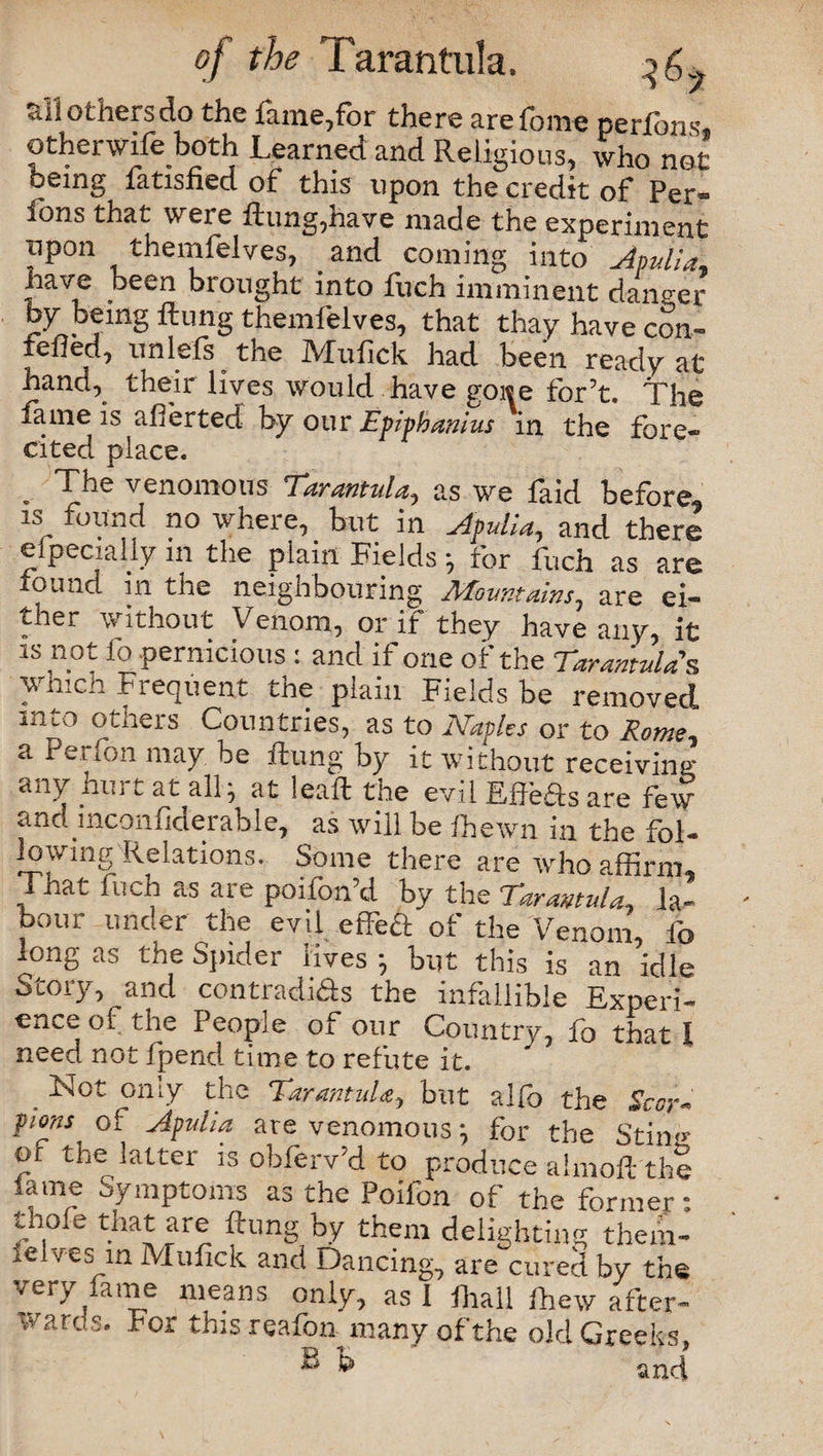 7 ail others do the lame,for there arefome perlons, otherwife both Learned and Religious, who not being fatisfied of this upon the credit of Per- ions that were Aung,nave made the experiment iipon themfelves, and coming into Apulia* have been brought into fuch imminent danger by being flung themfelves, that thay have con¬ te1^ unlefs the Mufick had been ready at band, their lives would have goi«e for’t. The tame is afierted by our Epiphanias in the fore- cited place. The venomous Tarantula, as we faid before is found no where, but in Apulia, and there especially in the plain Fields •, for fuch as are found in the neighbouring Afountains, are ei¬ ther without Venom, or if they have any, it is not fo .pernicious : and if one of the Tarantula's v. inco Fiequent tne plain Fields be removed, lnL° otners Countries, as to Naples or to Rome, a Perfon may be flung by it without receiving any hui t at all j at leafl the evil Effedsare few and inconfiderable, as will be fhewn in the fol¬ lowing Relations. Some there are who affirm. That fuch as are poifon’d by the Tarantula, la¬ bour under the evil efibct of the Venom, fo long as the Spider lives ; but this is an idle Story, and contradids the infallible Experi¬ ence of the People of our Country, fo that 1 need not fpend time to refute it. . ^ot °niy the Tarantula, but alfo the Scor¬ pions of Apulia are venomous ^ for the Sting of the latter is obferv’d to produce almoft the lame Symptoms as the Poifon of the former: thofe that are flung by them delighting them- i<z ves in Mufick and Dancing, are cured by the very lame means only, as 1 fhall fhew after¬ wards. For this reafon many of the old Greeks, ® k and