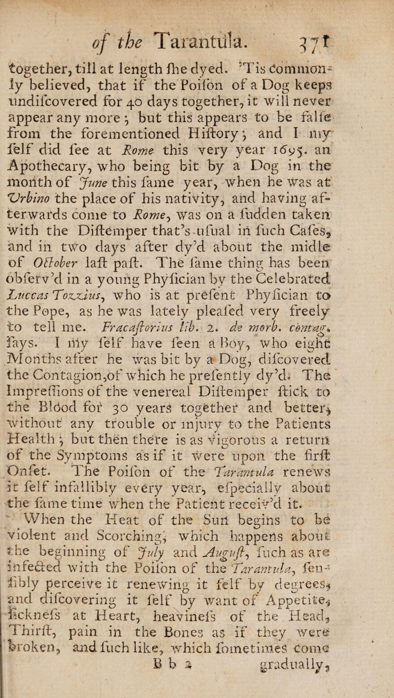 together, till at length fhe dyed. 5Tis dommon- !y believed, that if the Poilbn of a Dog keeps imdifcovered for 40 days together, it will never appear any more *, but this appears to be falfe from the forementioned Hiftory, and I my felf did fee at Rome this very year idy'5. an Apothecary, who being bit by a Dog in the month of -June this fame year, when he was at 'Urbino the place of his nativity, and having af¬ terwards come to Rome, was on a fudden taken with the Diftemper that’s ufual iri Inch Cafes* and iii two days after dy’d about the midle of Offober laft path The lame thing has been obferv’d in a young Phylicianby the Celebrated Luce as Totius, who is at prefen t Phylician to the Pope, as he was lately pleated very freely to tell me. Fracaflorius lib. 2. de morb. cbntug* lays. I liiy felf have feen a Boy, who eight Months after he was bit by a Dog, difeovered the Contagion,6f which he prefently dy’d; The Impreffions of the venereal Diftemper flick to the Blhod for 30 years together and better* without any trouble or injury to the Patients Health but then there is as vigorous a return of the Symptoms as if it Were upon the firft Onfet. The Poilbn of the Tarantula renews it felf infallibly every year, efpecially about the fame time when the Patient receiv’d it. When the Heat of the Sun begins to be violent and Scorching* which happens about the beginning of July and Auguft, fuch as are iiifeded with the Poiion of the Tarantula, fen4 libly perceive it renewing it felf by degrees* and difeovering it felf by want of Appetite* iicknefs at Heart, heavinefs of the Head* fhirft, pain in the Bones as if they were broken, and fuch like, which foinetimes Come B b % gradually*