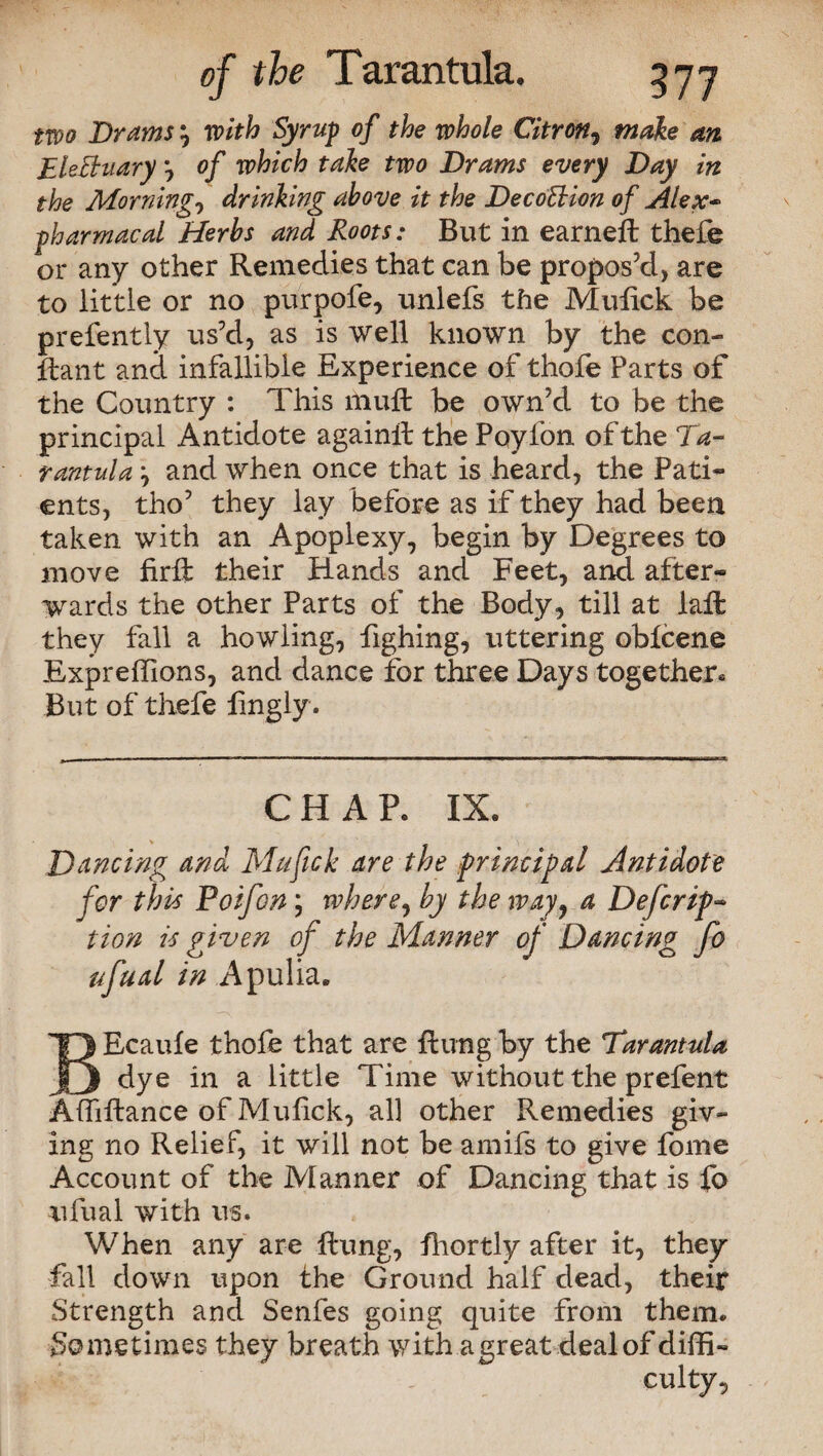 two Drams } with Syrup of the whole Citron, make an EleBuary 0/ take two Drams every Day in the Morning, drinking above it the DecoBion of Alex~ pharmacal Herbs and Roots: But in earneft thefe or any other Remedies that can be propos’d, are to little or no purpofe, unlefs the Mufick be prefently us’d, as is well known by the con- jftant and infallible Experience of thofe Parts of the Country : This hiuft be own’d to be the principal Antidote againil the Pqyfon of the Ta¬ rantula j and when once that is heard, the Pati¬ ents, tho’ they lay before as if they had been taken with an Apoplexy, begin by Degrees to move firft their Hands and Feet, and after¬ wards the other Parts of the Body, till at iaffc they fall a howling, fighing, uttering oblcene Expreffions, and dance for three Days together* But of thefe lingly. CHAP. IX. Dancing and Mafick are the principal Antidote for this Poifon; where, by the way, a Defcrip- tion is given of the Manner of Dancing fo ufual in Apulia. EEcaule thofe that are flung by the Tarantula dye in a little Time without the prefent Aftiftance of Mufick, all other Remedies giv¬ ing no Relief, it will not be amifs to give fome Account of the Manner of Dancing that is fo ufual with us. When any are Rung, fhortly after it, they fall down upon the Ground half dead, their Strength and Senfes going quite from them. Sometimes they breath with a great deal of diffi- ' ’ _ culty,