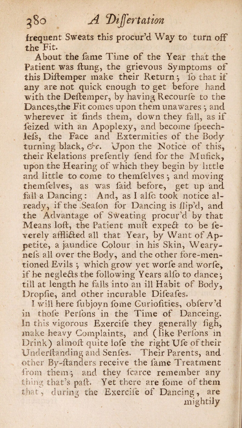 frequent Sweats this procur’d Way to turn off4 the Fit. About the fame Time of the Year that the Patient was Hung, the grievous Symptoms of this Diftemper make their Return } fo that if any are not quick enough to get before hand with the Deftemper, by having Recourfe to the Dances,the Fit comes upon them unawares \ and wherever it finds them, down they fall, as if feized with an Apoplexy, and become fpeech- lefs, the Face and Extermities of the Body turning black, &c. Upon the Notice of this, their Relations prefently fend for the Mufick, upon the Hearing of which they begin by little and little to come to themfelves ^ and moving themfelves, as was faid before, get up and fall a Dancing : And, as I alfo took notice al¬ ready, if the ,Seafon for Dancing is flip’d, and the Advantage of Sweating procur’d by that Means loft, the Patient muft expe£i to be fe- verely affliHed all that Year, by Want of Ap¬ petite, a jaundice Colour in his Skin, Weary- nefs all over the Body, and the other fore-men¬ tioned Evils } which grow yet worfe and worfe, if he negleHsthe following Years alfo to dance^ till at length he falls into an ill Habit of Body, Dropfie, and other incurable Difeafes. I will here fubjoyn fome Cnriofities, obferv’d in thole Perfons in the Time of Danceing. In this vigorous Exercife they generally ligh, make heavy Complaints, and* (like Peribns in Drink) almoft quite lofe the right Ufe of their Underftanding and Senfes. Their Parents, and other By-ftanders receive the fame Treatment from them^ and they fcarce remember any thing that’s paft. Yet there are fome of them that, during the Exercife of Dancing, are