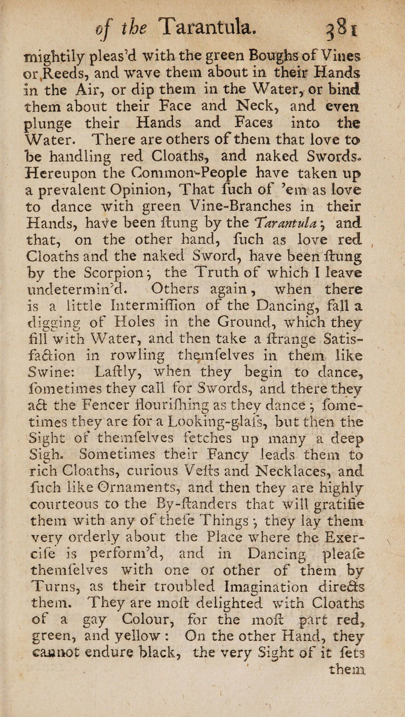 mightily pleas’d with the green Boughs of Vines oiyReeds, and wave them about in their Hands in the Air, or dip them in the Water, or bind them about their Face and Neck, and even plunge their Hands and Faces into the Water. There are others of them that love to be handling red Cloaths, and naked Swords* Hereupon the Common-People have taken up a prevalent Opinion, That fuch of ’em as love to dance with green Vine-Branches in their Hands, have been flung by the Tarantulaa, and that, on the other hand, fuch as love red Cloaths and the naked Sword, have been flung by the Scorpion} the Truth of which I leave undetermined. Others again, when there is a little Intermiffion of the Dancing, fall a digging of Holes in the Ground, which they fill with Water, and then take a ftrange Satis¬ faction in rowling themfelves in them like Swine: Lafcly, when they begin to dance, fometimes they call for Swords, and there they aft the Fencer Hourifliing as they dance 3 fome¬ times they are for a Looking-glafs, but then the Sight of themfelves fetches up many a deep Sigh. Sometimes their Fancy leads them to rich Cloaths, curious Veits and Necklaces, and fuch like Ornaments, and then they are highly courteous to the By-ftanders that will gratifie them with any of thefe Things *, they lay them very orderly about the Place where the Exer- cife is perform’d, and in Dancing pleafe themfelves with one or other of them by Turns, as their troubled Imagination directs them. They are molt delighted with Cloaths of a gay Colour, for the moR part red, green, and yellow : On the other Hand, they caranot endure black, the very Sight of it lets them