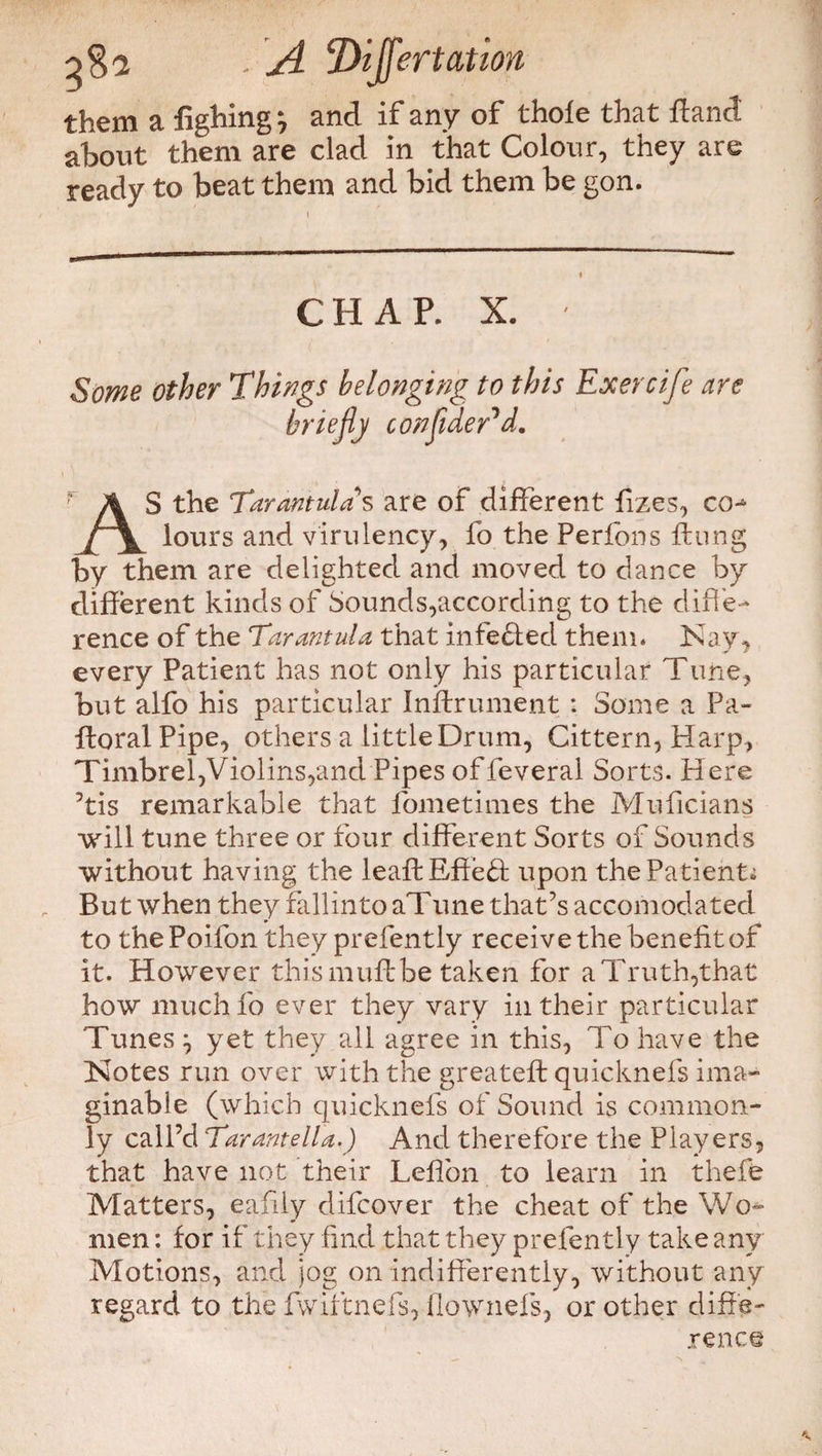 Dijfertatioft them a fighing, and if any of thole that fland about them are clad in that Colour, they are ready to beat them and bid them be gon. CHAP. X. Some other Things belonging to this Exercife are briefly conflder*d. AS the Tarantulas are of different fizes, co-* lours and virulency, fo the Perlbns flung by them are delighted and moved to dance by different kinds of Sounds,according to the diff e¬ rence of the Tarantula that infedfed them. Kay, every Patient has not only his particular Tune, but alfo his particular Instrument : Some a Pa- floral Pipe, others a little Drum, Cittern, Harp, Timbrel,Violins,and Pipes of feveral Sorts. Here 5tis remarkable that fometimes the Muficians will tune three or four different Sorts of Sounds without having the leaflEffeff upon the Patient; But when they fallinto aTune that’s accomodated to the Poifon they prefently receive the benefit of it. However this mull be taken for a Truth,that how muchfo ever they vary in their particular Tunes } yet they all agree in this, To have the Kotes run over with the greatefl quicknefs ima¬ ginable (which quicknefs of Sound is common¬ ly call’d Tarantella.) And therefore the Players, that have not their Leffon to learn in thefe Matters, eafily difcover the cheat of the Wo¬ men : for if they find that they prefently take any Motions, and jog on indifferently, without any regard to the fwiftnefs, flownefs, or other diffe¬ rence