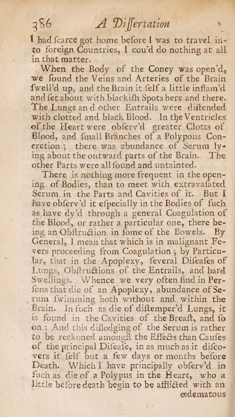 I had fearce got home before I was to travel in¬ to foreign Countries, I cou’d do nothing at all In that matter. When the Body of the Coney was open'd, we found the Veins and Arteries of the Brain fwelfd up, and the Brain it felf a little inflam’d andfet about with biackifh Spots here and there. The Lungs an d other Entrails were diftended with clotted and black Blood. In tlje Ventricles of the Heart were obferv’d greater Clotts of Blood, and final 1 Branches of a Polypous Con¬ cretion ; there was abundance of Serum ly¬ ing about the outward parts of the Brain. The other Parts were all found and untainted. There is nothing more frequent in the open¬ ing of Bodies, than to meet with extravafated Serum in the Parts and Cavities of it. But I have obferv’d it efpecially in the Bodies of fuch as have dy’d through a general Coagulation of the Blood, or rather a particular one, there be¬ ing an ObftruHion in lome of the Bowels. By General, I mean that which is in malignant Fe¬ vers proceeding from Coagulation \ by Particu¬ lar, that in the Apoplexy, feveral Difeafes of Lungs, QbftruHicns of the Entrails, and hard Swellings. Whence we very often find in Per- fonsthatdie of an Apoplexy, abundance of Se¬ rum fwimming both without and within the Brain. In fuch as die of difiemper’d Lungs, it is found in the Cavities of the Brealf, and fo on : And this diflodging of the Serum is rather to be reckoned amonsfl the EffeHs than Caufes of the principal Difeafe, in as much as it difeo- vers it felf but a few days or months before Death. Which l have principally obferv’d in fuch as die of a Polypus in the Heart, who a little before death begin to be afflitled with an ©edematous