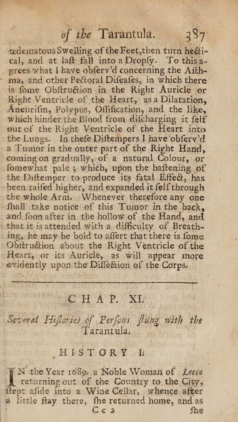 edematous Swelling of the Feet,then turn he£H« cal, and at la ft fall into a Dropfy. To this a- grees what I have obferv’d concerning the Afth- ma, and other PeHorai Difeales, in which there is fome Obftruftion in the Right Auricle or Right Ventricle of the Heart, as a Dilatation, Aneurifin, Polypus, Offification, and the like, which hinder the Blood from difcharging it felf out of the Right Ventricle of the Heart into the Lungs. In thefe Diftempers I have obferv’cl a Tumor in the outer part of the Right Hand, coming on gradually, of a natural Colour, or fome what pale } which, upon the hafteniiig of the Diftemper to produce its fatal Effect, has; been raifed higher, and expanded it felf through the whole Arni. Whenever therefore any one fhall' take notice of this Tumor in the back, and foon after in the hollow of the Hand, and that it is attended with a difficulty of Breath¬ ing, he may be bold to aftert that there is fome Obftru&ion about the Right V entricle of the Heart, or its Auricle, as will appear more evidently upon the Difle&iori of the Corps* C H A P. XL Several Hifiories of Per fens /rung with the Tarantula, HiSTOR Y , h IN the Year 1689. a Noble Woman of L$CU returning out of the Country to the City, fie'pt a fide into a Wine Cellar, whence after a little ftaj there, fhe returned home, and a& C e z fhe