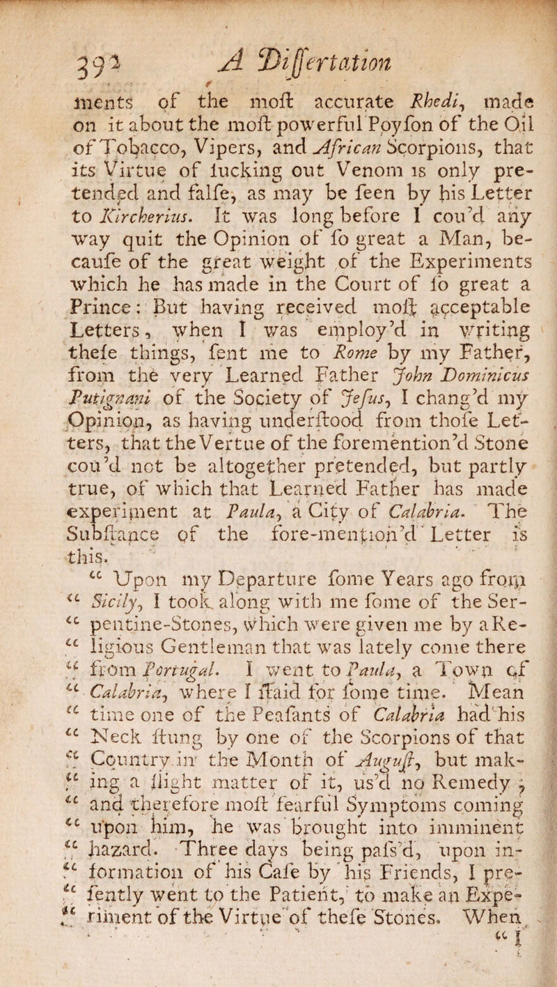 391 A Difjertation inents of the moft accurate Rhedi, made on it about the moft powerful Ppyfon of the Oil of Tobacco, Vipers, and African Scorpions, that its Virtue of lucking out Venom is only pre¬ tended and falfe, as may be feen by his Letter to ICircherms. It was long before I cou’d any way quit the Opinion of fo great a Man, be- caufe of the great weight of the Experiments which he has made in the Court of lo great a Prince: But having received moft acceptable Letters, when I was employ’d in writing thefe things, fent me to Rome by my Father, from the very Learned Father John Dominicus Putjgnani of the Society of Jefus, I chang’d my Opinion, as having underftood from thole Let¬ ters, that theVertue of the foremention’d Stone cou’d not be altogether pretended, but partly true, of which that Learned Father has made experiment at Paula, a City of Calabria. The Subftance of the fore-mention’d Letter is this. cc Upon my Departure fome Years ago from iL Sicily, I took, along with me fome of the Ser- cc pentine-Stones, which were given me by aRe- u ligious Gentleman that was lately come there J from Portugal. I went to Paula, a Town of u Calabria, where I ftaid for fome time. Mean time one of the Peafants of Calabria had his lc Neck ftung by one of the Scorpions of that f* Country .in' the Month of August, but mak- u ing a flight matter of it, us’d no Remedy 7 iL and therefore moft fearful Symptoms coming upon him, he was brought into imminent u hazard. Three days being pals’d, upon in- formation of his Cafe by his Friends, I pre- u fently went to the Patient, to make an Expe- riin ent of the Virtue of thefe Stones. When