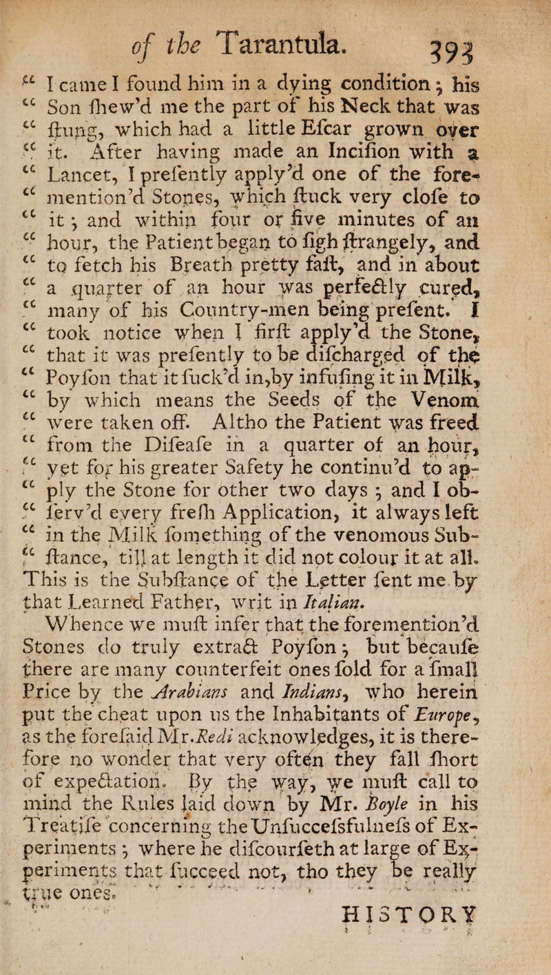 a cc cc cc cc € C cc cc I came I found him in a dying condition \ his cc Son fhew’d me the part of his Neck that was cc flung, which had a little Efcar grown over it. After having made an Incifion with a Lancet, I prefently apply’d one of the fore- cc mention’d Stones, which ftuck very clofe to it *, and within four or five minutes of an hour, the Patient began to flgh flrangely, and cc to fetch his Breath pretty fait, and in about a .quarter of an hour was perfectly cured, many of his Country-men being prefent. I took notice when 1 .frit apply’d the Stone, that it was prefently to be difcharged of the a Poyfon that it fuck’d in,by infilling it in Milk, u by which means the Seeds of the Venom u were taken off. Altho the Patient was freed tc from the Difeafe in a quarter of an hour, £c yet for his greater Safety he continu’d to ap~ u ply the Stone for other two days ^ and I ob~ u lerv’d every frefh Application, it always left u in the Milk fomething of the venomous Sub- cc fiance, till at length it did not colour it at all. This is the Subfiance of the Letter fent me by that Learned Father, writ in Italian. Whence we mull infer that the foremention’d Stones do truly extrad Poyfon *, but becaufe there are many counterfeit ones fold for a final* Price by the Arabians and Indians, who herein put the cheat upon us the Inhabitants of Europe, as the forefaid Js/lr.Redi acknowledges, it is there¬ fore no wonder that very oftcfn they fall Lhort of expedatiom By the way, we miifl call to mind the Rules laid down by Mr. Boyle in his Treatife concerning theUnfuccefsfulnefs of Ex¬ periments } where he difcourfeth at large of Ex¬ periments that Ricceed not, tho they be really true ones’» v  ' ' ' * ' •“ 1 HISTORY