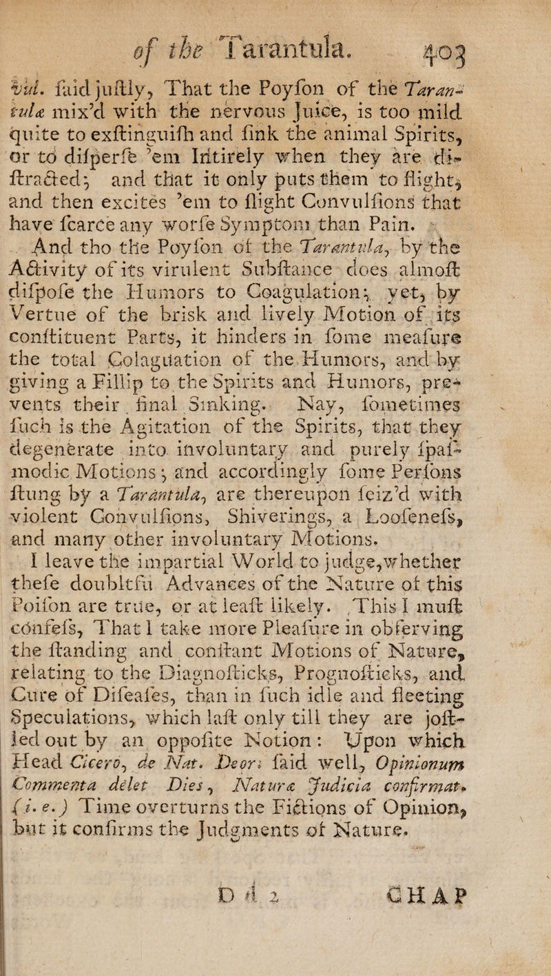 vul. Paid juftly, That the Poyfon of the Taran¬ tula mix’d with the nervous juice, is too mild quite to exfiinguifh and fink the animal Spirits, or to difperffe 'em Ihtirely when they are tfi* flraHed} and that it only puts them to flight* and then excites ’em to flight Convuliions that have fcarce any worfe Symptom than Pain. And tho tile Poyfon of the Tarantula, by the Activity of its virulent Subftance does almoft difpofe the Humors to Coagulationv yet, by Vertue of the brisk and lively Motion of its constituent Parts, it hinders in fome meafur® the total jColagitation of the Humors, and by giving a Fillip to the Spirits and Humors, pre^ vents their . final Sinking. Nay, fometimes fuch is the Agitation of the Spirits, that they degenerate into involuntary and purely ipafi modic Motions *, and accordingly fome Per Ions flung by a Tarantula, are thereupon feiz’d with violent Convuliions, Shiverings, a Loofenefs, and many other involuntary Motions. I leave the impartial World to judge,whether thefe doubltfu Advances of the Nature of this Poifon are trite, or at leafl likely. ,This I mufl _ * • confefs, That I take more Pleafure in observing the Handing and conflant Motions of Nature, relating to the Diagnoftieks, Prognofiieks, and Cure of Difeafes, than in fuch idle and fleeting Speculations, which laft only till they are joll¬ ied out by an oppofite Notion: Upon which Head Cicero, de Nat. Deon laid well. Opinionum Commenta delet Dies, Natura Judicia con Jr mat* (i. e.) Time overturns the Fictions of Opinion, but it confirms the Judgments of Nature. D 4 2 CHAP